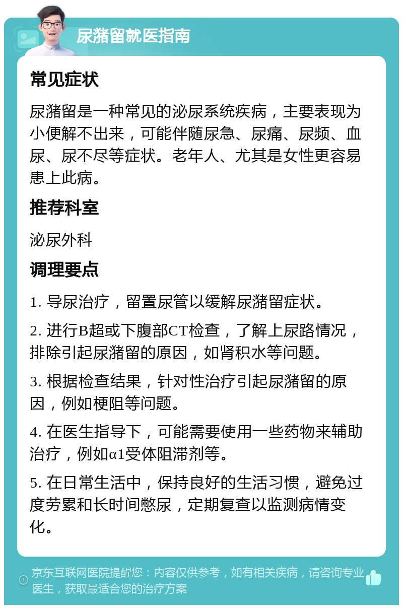 尿潴留就医指南 常见症状 尿潴留是一种常见的泌尿系统疾病，主要表现为小便解不出来，可能伴随尿急、尿痛、尿频、血尿、尿不尽等症状。老年人、尤其是女性更容易患上此病。 推荐科室 泌尿外科 调理要点 1. 导尿治疗，留置尿管以缓解尿潴留症状。 2. 进行B超或下腹部CT检查，了解上尿路情况，排除引起尿潴留的原因，如肾积水等问题。 3. 根据检查结果，针对性治疗引起尿潴留的原因，例如梗阻等问题。 4. 在医生指导下，可能需要使用一些药物来辅助治疗，例如α1受体阻滞剂等。 5. 在日常生活中，保持良好的生活习惯，避免过度劳累和长时间憋尿，定期复查以监测病情变化。