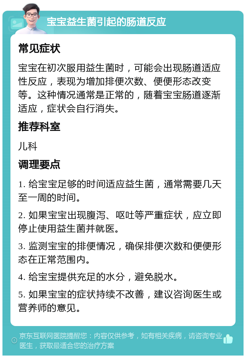 宝宝益生菌引起的肠道反应 常见症状 宝宝在初次服用益生菌时，可能会出现肠道适应性反应，表现为增加排便次数、便便形态改变等。这种情况通常是正常的，随着宝宝肠道逐渐适应，症状会自行消失。 推荐科室 儿科 调理要点 1. 给宝宝足够的时间适应益生菌，通常需要几天至一周的时间。 2. 如果宝宝出现腹泻、呕吐等严重症状，应立即停止使用益生菌并就医。 3. 监测宝宝的排便情况，确保排便次数和便便形态在正常范围内。 4. 给宝宝提供充足的水分，避免脱水。 5. 如果宝宝的症状持续不改善，建议咨询医生或营养师的意见。