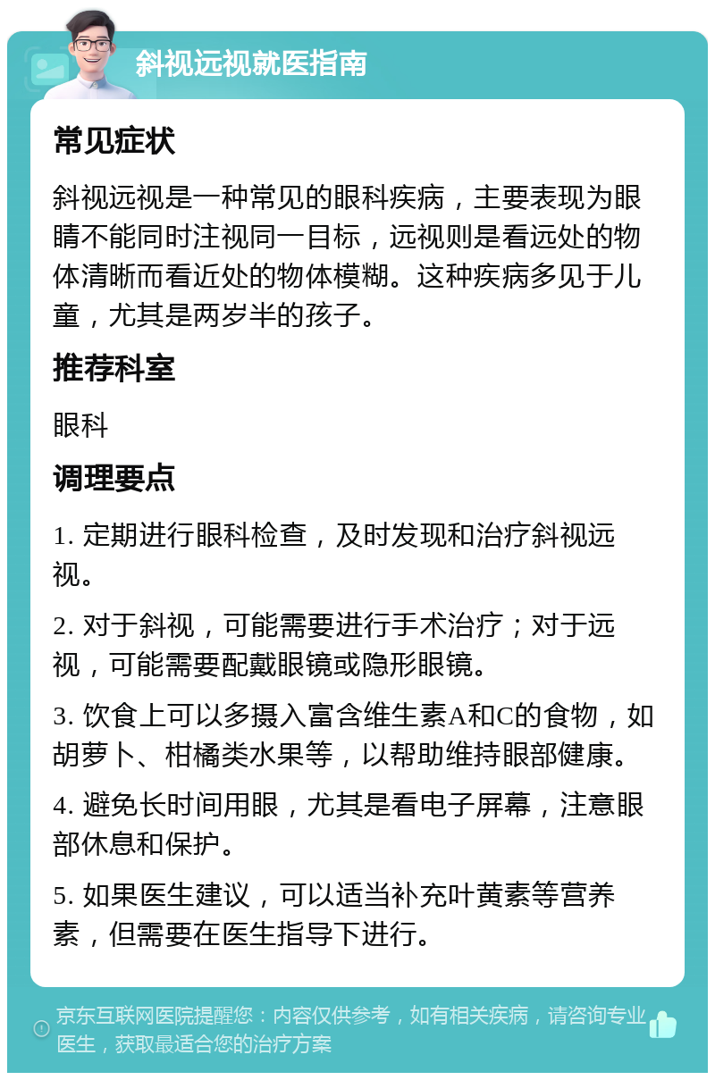 斜视远视就医指南 常见症状 斜视远视是一种常见的眼科疾病，主要表现为眼睛不能同时注视同一目标，远视则是看远处的物体清晰而看近处的物体模糊。这种疾病多见于儿童，尤其是两岁半的孩子。 推荐科室 眼科 调理要点 1. 定期进行眼科检查，及时发现和治疗斜视远视。 2. 对于斜视，可能需要进行手术治疗；对于远视，可能需要配戴眼镜或隐形眼镜。 3. 饮食上可以多摄入富含维生素A和C的食物，如胡萝卜、柑橘类水果等，以帮助维持眼部健康。 4. 避免长时间用眼，尤其是看电子屏幕，注意眼部休息和保护。 5. 如果医生建议，可以适当补充叶黄素等营养素，但需要在医生指导下进行。