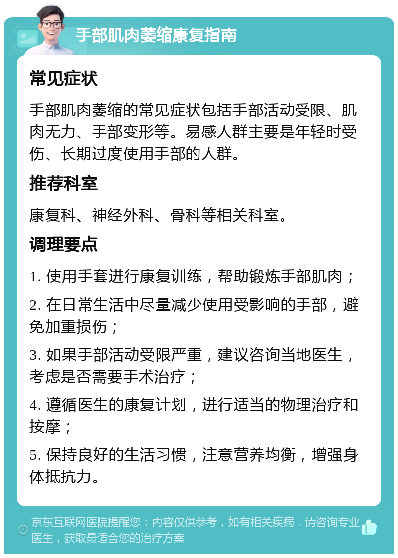 手部肌肉萎缩康复指南 常见症状 手部肌肉萎缩的常见症状包括手部活动受限、肌肉无力、手部变形等。易感人群主要是年轻时受伤、长期过度使用手部的人群。 推荐科室 康复科、神经外科、骨科等相关科室。 调理要点 1. 使用手套进行康复训练，帮助锻炼手部肌肉； 2. 在日常生活中尽量减少使用受影响的手部，避免加重损伤； 3. 如果手部活动受限严重，建议咨询当地医生，考虑是否需要手术治疗； 4. 遵循医生的康复计划，进行适当的物理治疗和按摩； 5. 保持良好的生活习惯，注意营养均衡，增强身体抵抗力。