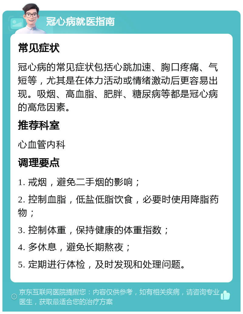 冠心病就医指南 常见症状 冠心病的常见症状包括心跳加速、胸口疼痛、气短等，尤其是在体力活动或情绪激动后更容易出现。吸烟、高血脂、肥胖、糖尿病等都是冠心病的高危因素。 推荐科室 心血管内科 调理要点 1. 戒烟，避免二手烟的影响； 2. 控制血脂，低盐低脂饮食，必要时使用降脂药物； 3. 控制体重，保持健康的体重指数； 4. 多休息，避免长期熬夜； 5. 定期进行体检，及时发现和处理问题。