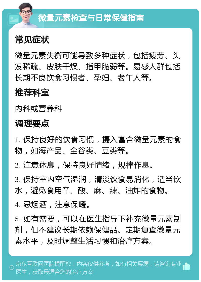 微量元素检查与日常保健指南 常见症状 微量元素失衡可能导致多种症状，包括疲劳、头发稀疏、皮肤干燥、指甲脆弱等。易感人群包括长期不良饮食习惯者、孕妇、老年人等。 推荐科室 内科或营养科 调理要点 1. 保持良好的饮食习惯，摄入富含微量元素的食物，如海产品、全谷类、豆类等。 2. 注意休息，保持良好情绪，规律作息。 3. 保持室内空气湿润，清淡饮食易消化，适当饮水，避免食用辛、酸、麻、辣、油炸的食物。 4. 忌烟酒，注意保暖。 5. 如有需要，可以在医生指导下补充微量元素制剂，但不建议长期依赖保健品。定期复查微量元素水平，及时调整生活习惯和治疗方案。