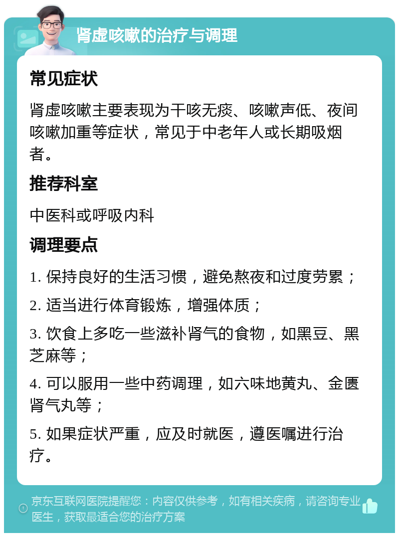 肾虚咳嗽的治疗与调理 常见症状 肾虚咳嗽主要表现为干咳无痰、咳嗽声低、夜间咳嗽加重等症状，常见于中老年人或长期吸烟者。 推荐科室 中医科或呼吸内科 调理要点 1. 保持良好的生活习惯，避免熬夜和过度劳累； 2. 适当进行体育锻炼，增强体质； 3. 饮食上多吃一些滋补肾气的食物，如黑豆、黑芝麻等； 4. 可以服用一些中药调理，如六味地黄丸、金匮肾气丸等； 5. 如果症状严重，应及时就医，遵医嘱进行治疗。