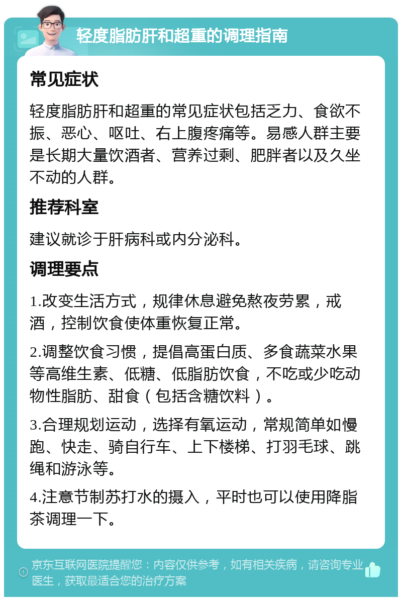 轻度脂肪肝和超重的调理指南 常见症状 轻度脂肪肝和超重的常见症状包括乏力、食欲不振、恶心、呕吐、右上腹疼痛等。易感人群主要是长期大量饮酒者、营养过剩、肥胖者以及久坐不动的人群。 推荐科室 建议就诊于肝病科或内分泌科。 调理要点 1.改变生活方式，规律休息避免熬夜劳累，戒酒，控制饮食使体重恢复正常。 2.调整饮食习惯，提倡高蛋白质、多食蔬菜水果等高维生素、低糖、低脂肪饮食，不吃或少吃动物性脂肪、甜食（包括含糖饮料）。 3.合理规划运动，选择有氧运动，常规简单如慢跑、快走、骑自行车、上下楼梯、打羽毛球、跳绳和游泳等。 4.注意节制苏打水的摄入，平时也可以使用降脂茶调理一下。