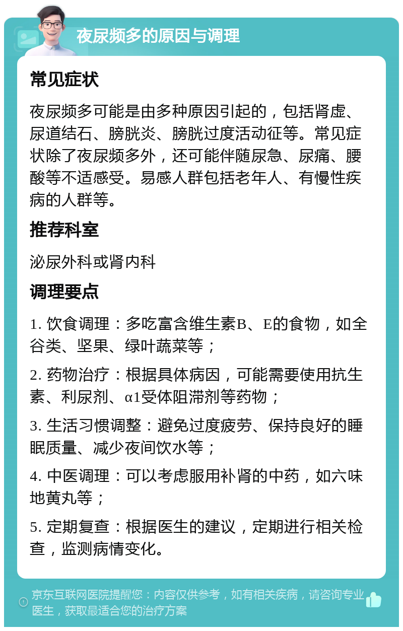 夜尿频多的原因与调理 常见症状 夜尿频多可能是由多种原因引起的，包括肾虚、尿道结石、膀胱炎、膀胱过度活动征等。常见症状除了夜尿频多外，还可能伴随尿急、尿痛、腰酸等不适感受。易感人群包括老年人、有慢性疾病的人群等。 推荐科室 泌尿外科或肾内科 调理要点 1. 饮食调理：多吃富含维生素B、E的食物，如全谷类、坚果、绿叶蔬菜等； 2. 药物治疗：根据具体病因，可能需要使用抗生素、利尿剂、α1受体阻滞剂等药物； 3. 生活习惯调整：避免过度疲劳、保持良好的睡眠质量、减少夜间饮水等； 4. 中医调理：可以考虑服用补肾的中药，如六味地黄丸等； 5. 定期复查：根据医生的建议，定期进行相关检查，监测病情变化。