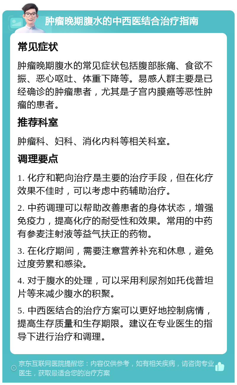 肿瘤晚期腹水的中西医结合治疗指南 常见症状 肿瘤晚期腹水的常见症状包括腹部胀痛、食欲不振、恶心呕吐、体重下降等。易感人群主要是已经确诊的肿瘤患者，尤其是子宫内膜癌等恶性肿瘤的患者。 推荐科室 肿瘤科、妇科、消化内科等相关科室。 调理要点 1. 化疗和靶向治疗是主要的治疗手段，但在化疗效果不佳时，可以考虑中药辅助治疗。 2. 中药调理可以帮助改善患者的身体状态，增强免疫力，提高化疗的耐受性和效果。常用的中药有参麦注射液等益气扶正的药物。 3. 在化疗期间，需要注意营养补充和休息，避免过度劳累和感染。 4. 对于腹水的处理，可以采用利尿剂如托伐普坦片等来减少腹水的积聚。 5. 中西医结合的治疗方案可以更好地控制病情，提高生存质量和生存期限。建议在专业医生的指导下进行治疗和调理。