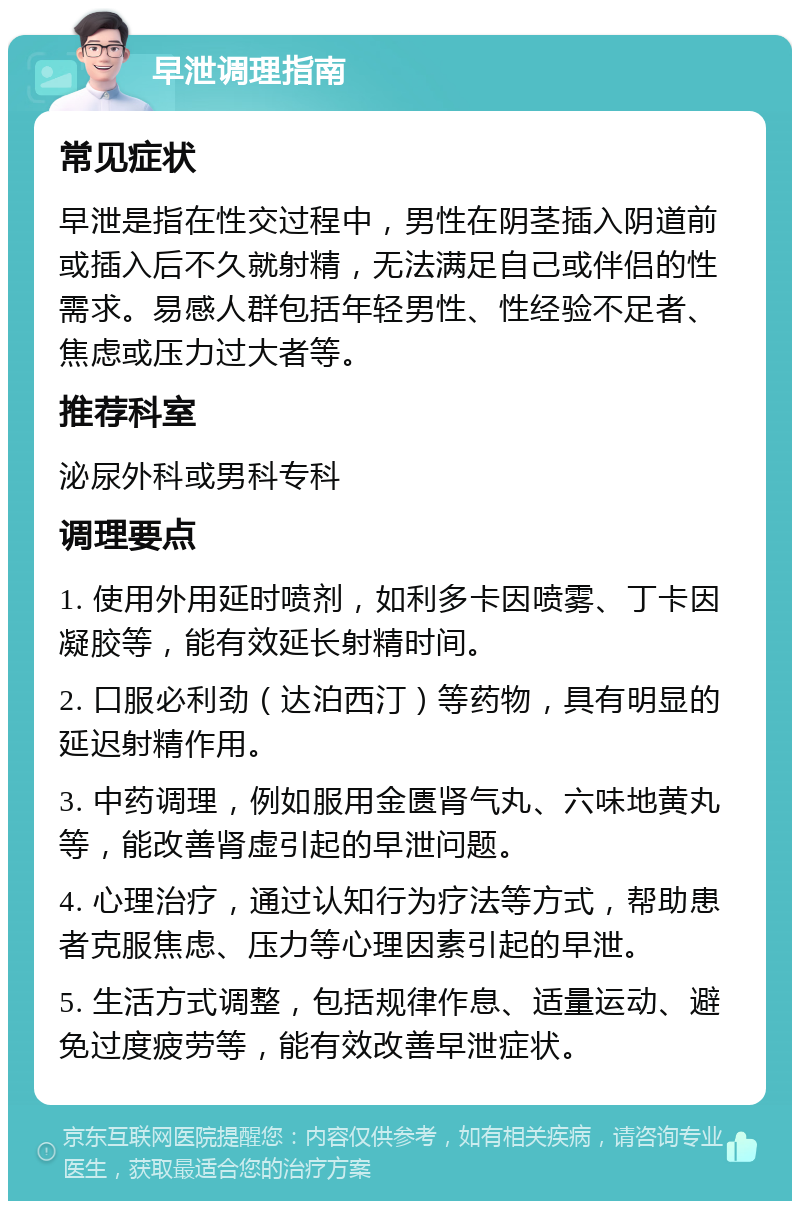 早泄调理指南 常见症状 早泄是指在性交过程中，男性在阴茎插入阴道前或插入后不久就射精，无法满足自己或伴侣的性需求。易感人群包括年轻男性、性经验不足者、焦虑或压力过大者等。 推荐科室 泌尿外科或男科专科 调理要点 1. 使用外用延时喷剂，如利多卡因喷雾、丁卡因凝胶等，能有效延长射精时间。 2. 口服必利劲（达泊西汀）等药物，具有明显的延迟射精作用。 3. 中药调理，例如服用金匮肾气丸、六味地黄丸等，能改善肾虚引起的早泄问题。 4. 心理治疗，通过认知行为疗法等方式，帮助患者克服焦虑、压力等心理因素引起的早泄。 5. 生活方式调整，包括规律作息、适量运动、避免过度疲劳等，能有效改善早泄症状。