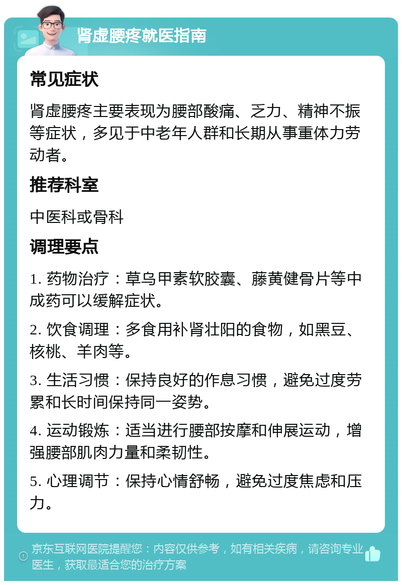 肾虚腰疼就医指南 常见症状 肾虚腰疼主要表现为腰部酸痛、乏力、精神不振等症状，多见于中老年人群和长期从事重体力劳动者。 推荐科室 中医科或骨科 调理要点 1. 药物治疗：草乌甲素软胶囊、藤黄健骨片等中成药可以缓解症状。 2. 饮食调理：多食用补肾壮阳的食物，如黑豆、核桃、羊肉等。 3. 生活习惯：保持良好的作息习惯，避免过度劳累和长时间保持同一姿势。 4. 运动锻炼：适当进行腰部按摩和伸展运动，增强腰部肌肉力量和柔韧性。 5. 心理调节：保持心情舒畅，避免过度焦虑和压力。