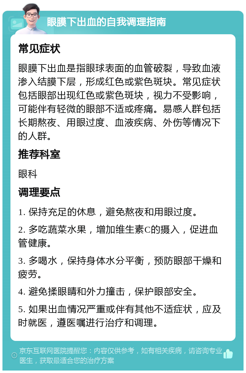 眼膜下出血的自我调理指南 常见症状 眼膜下出血是指眼球表面的血管破裂，导致血液渗入结膜下层，形成红色或紫色斑块。常见症状包括眼部出现红色或紫色斑块，视力不受影响，可能伴有轻微的眼部不适或疼痛。易感人群包括长期熬夜、用眼过度、血液疾病、外伤等情况下的人群。 推荐科室 眼科 调理要点 1. 保持充足的休息，避免熬夜和用眼过度。 2. 多吃蔬菜水果，增加维生素C的摄入，促进血管健康。 3. 多喝水，保持身体水分平衡，预防眼部干燥和疲劳。 4. 避免揉眼睛和外力撞击，保护眼部安全。 5. 如果出血情况严重或伴有其他不适症状，应及时就医，遵医嘱进行治疗和调理。