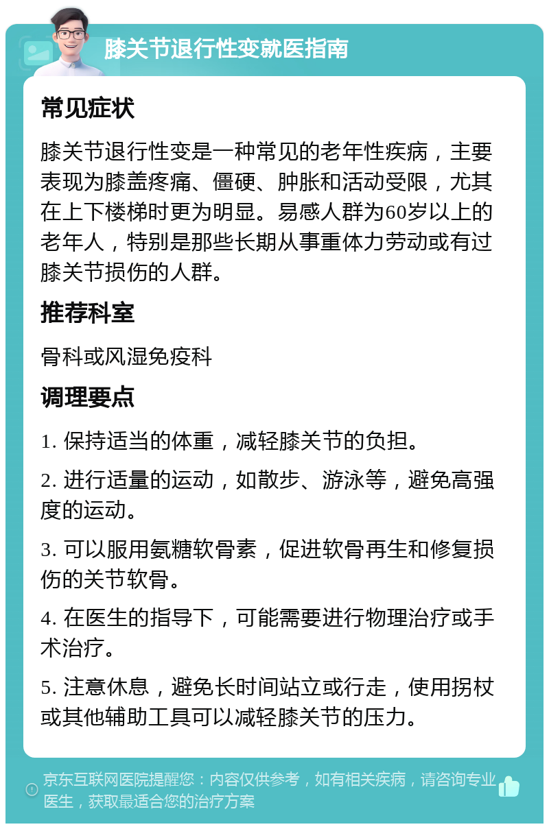 膝关节退行性变就医指南 常见症状 膝关节退行性变是一种常见的老年性疾病，主要表现为膝盖疼痛、僵硬、肿胀和活动受限，尤其在上下楼梯时更为明显。易感人群为60岁以上的老年人，特别是那些长期从事重体力劳动或有过膝关节损伤的人群。 推荐科室 骨科或风湿免疫科 调理要点 1. 保持适当的体重，减轻膝关节的负担。 2. 进行适量的运动，如散步、游泳等，避免高强度的运动。 3. 可以服用氨糖软骨素，促进软骨再生和修复损伤的关节软骨。 4. 在医生的指导下，可能需要进行物理治疗或手术治疗。 5. 注意休息，避免长时间站立或行走，使用拐杖或其他辅助工具可以减轻膝关节的压力。