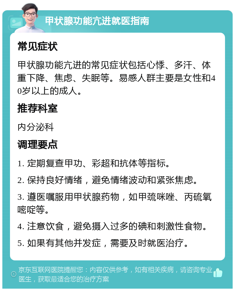 甲状腺功能亢进就医指南 常见症状 甲状腺功能亢进的常见症状包括心悸、多汗、体重下降、焦虑、失眠等。易感人群主要是女性和40岁以上的成人。 推荐科室 内分泌科 调理要点 1. 定期复查甲功、彩超和抗体等指标。 2. 保持良好情绪，避免情绪波动和紧张焦虑。 3. 遵医嘱服用甲状腺药物，如甲巯咪唑、丙硫氧嘧啶等。 4. 注意饮食，避免摄入过多的碘和刺激性食物。 5. 如果有其他并发症，需要及时就医治疗。