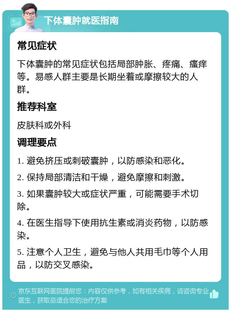 下体囊肿就医指南 常见症状 下体囊肿的常见症状包括局部肿胀、疼痛、瘙痒等。易感人群主要是长期坐着或摩擦较大的人群。 推荐科室 皮肤科或外科 调理要点 1. 避免挤压或刺破囊肿，以防感染和恶化。 2. 保持局部清洁和干燥，避免摩擦和刺激。 3. 如果囊肿较大或症状严重，可能需要手术切除。 4. 在医生指导下使用抗生素或消炎药物，以防感染。 5. 注意个人卫生，避免与他人共用毛巾等个人用品，以防交叉感染。