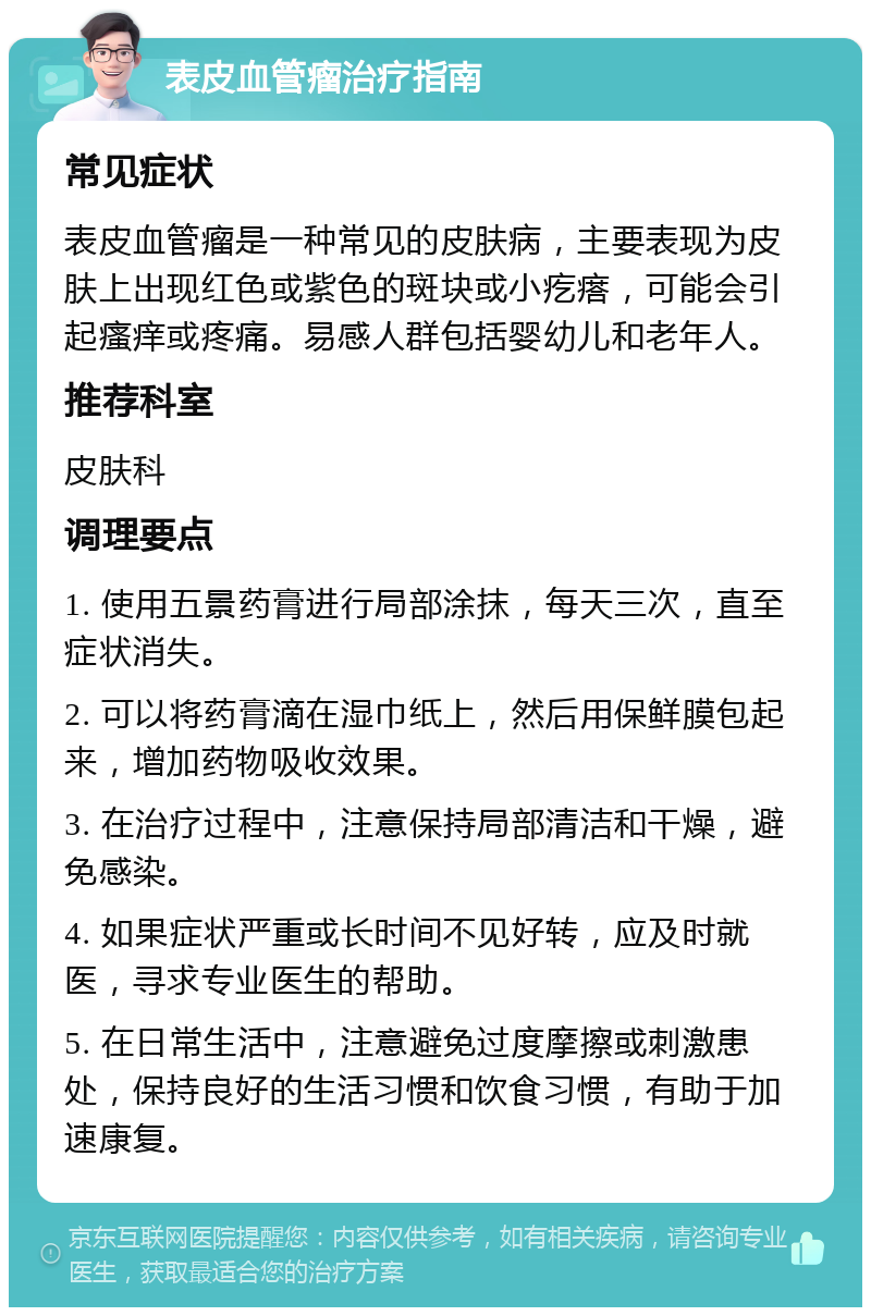 表皮血管瘤治疗指南 常见症状 表皮血管瘤是一种常见的皮肤病，主要表现为皮肤上出现红色或紫色的斑块或小疙瘩，可能会引起瘙痒或疼痛。易感人群包括婴幼儿和老年人。 推荐科室 皮肤科 调理要点 1. 使用五景药膏进行局部涂抹，每天三次，直至症状消失。 2. 可以将药膏滴在湿巾纸上，然后用保鲜膜包起来，增加药物吸收效果。 3. 在治疗过程中，注意保持局部清洁和干燥，避免感染。 4. 如果症状严重或长时间不见好转，应及时就医，寻求专业医生的帮助。 5. 在日常生活中，注意避免过度摩擦或刺激患处，保持良好的生活习惯和饮食习惯，有助于加速康复。