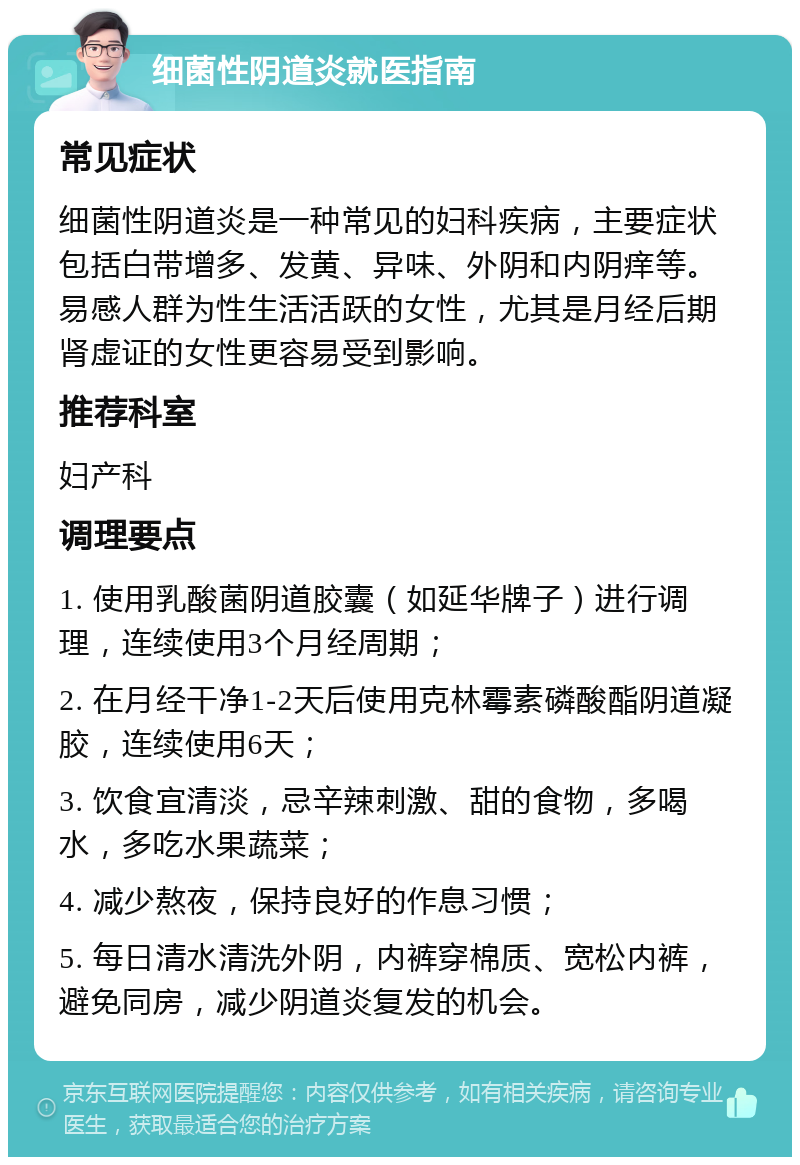 细菌性阴道炎就医指南 常见症状 细菌性阴道炎是一种常见的妇科疾病，主要症状包括白带增多、发黄、异味、外阴和内阴痒等。易感人群为性生活活跃的女性，尤其是月经后期肾虚证的女性更容易受到影响。 推荐科室 妇产科 调理要点 1. 使用乳酸菌阴道胶囊（如延华牌子）进行调理，连续使用3个月经周期； 2. 在月经干净1-2天后使用克林霉素磷酸酯阴道凝胶，连续使用6天； 3. 饮食宜清淡，忌辛辣刺激、甜的食物，多喝水，多吃水果蔬菜； 4. 减少熬夜，保持良好的作息习惯； 5. 每日清水清洗外阴，内裤穿棉质、宽松内裤，避免同房，减少阴道炎复发的机会。