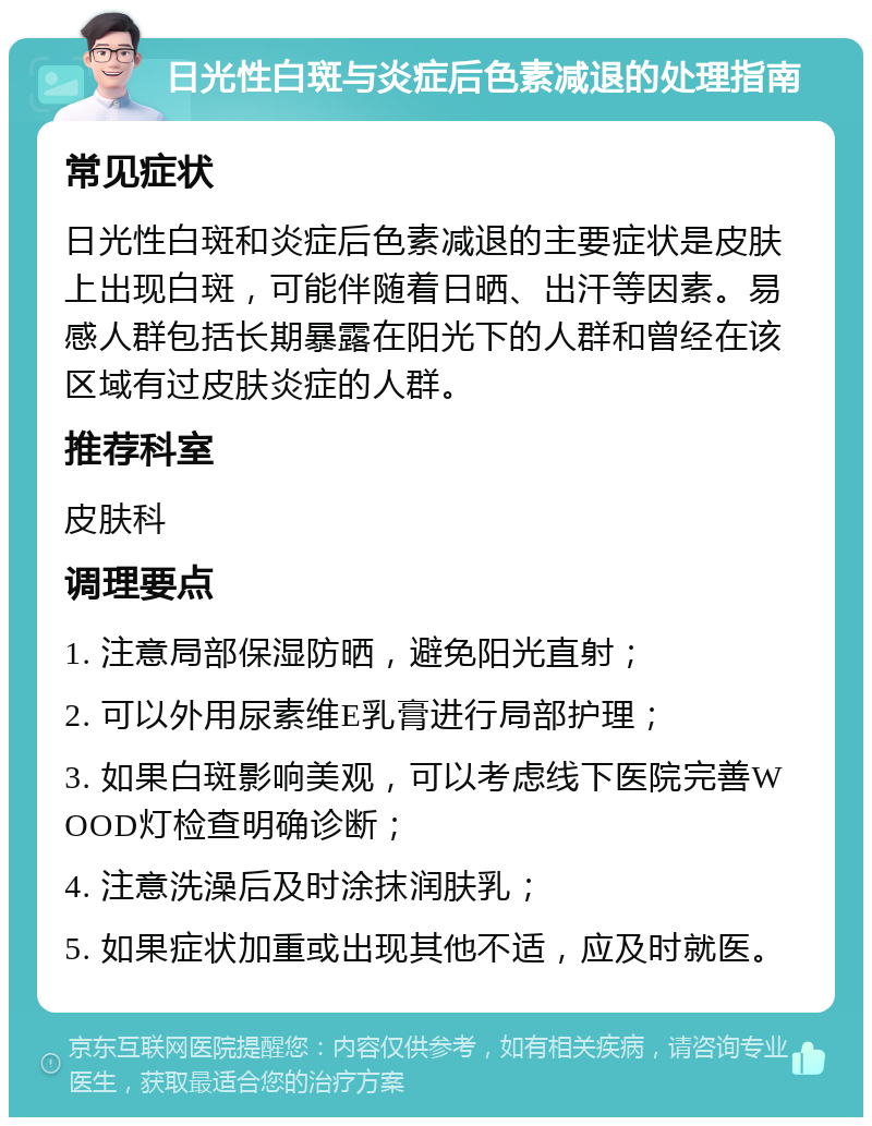 日光性白斑与炎症后色素减退的处理指南 常见症状 日光性白斑和炎症后色素减退的主要症状是皮肤上出现白斑，可能伴随着日晒、出汗等因素。易感人群包括长期暴露在阳光下的人群和曾经在该区域有过皮肤炎症的人群。 推荐科室 皮肤科 调理要点 1. 注意局部保湿防晒，避免阳光直射； 2. 可以外用尿素维E乳膏进行局部护理； 3. 如果白斑影响美观，可以考虑线下医院完善WOOD灯检查明确诊断； 4. 注意洗澡后及时涂抹润肤乳； 5. 如果症状加重或出现其他不适，应及时就医。