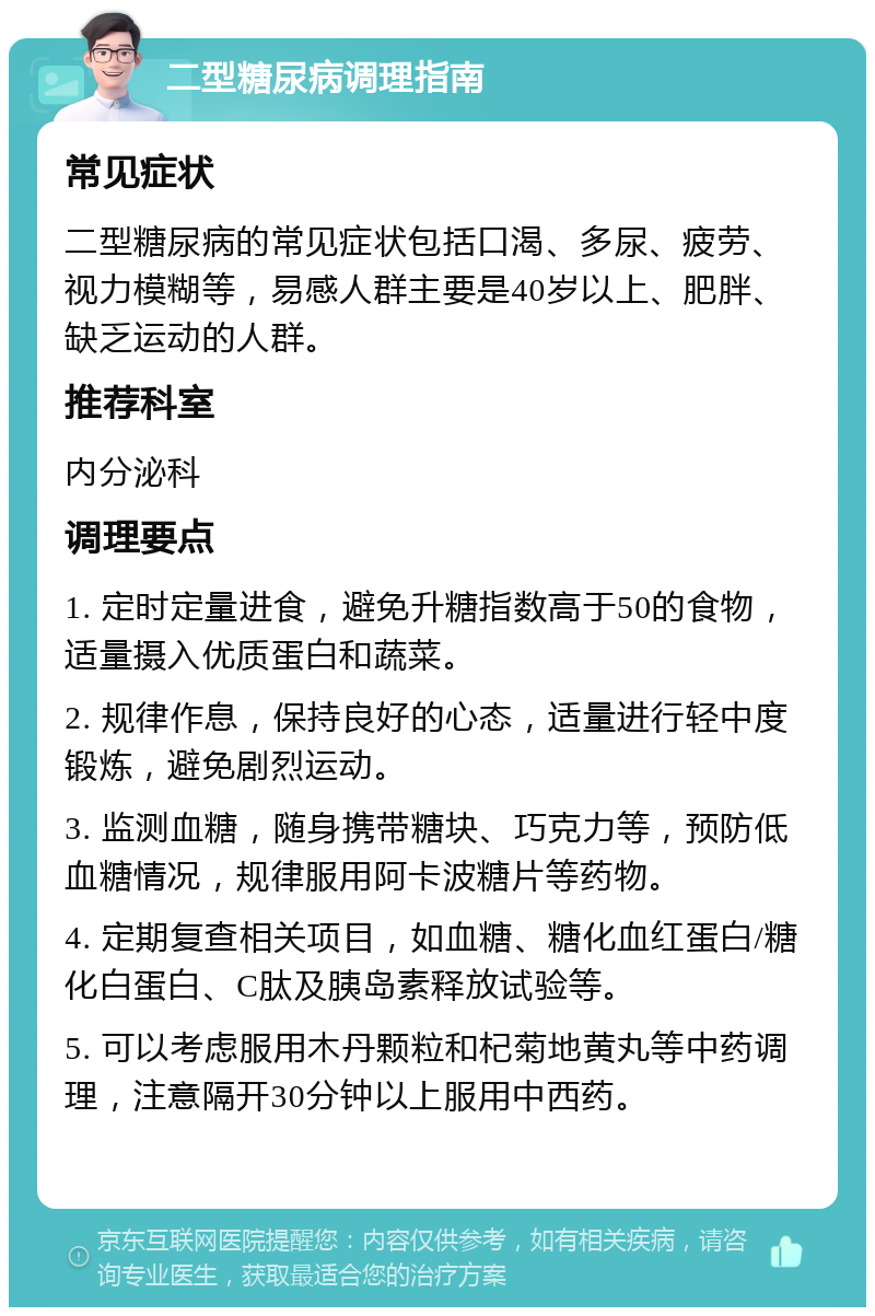 二型糖尿病调理指南 常见症状 二型糖尿病的常见症状包括口渴、多尿、疲劳、视力模糊等，易感人群主要是40岁以上、肥胖、缺乏运动的人群。 推荐科室 内分泌科 调理要点 1. 定时定量进食，避免升糖指数高于50的食物，适量摄入优质蛋白和蔬菜。 2. 规律作息，保持良好的心态，适量进行轻中度锻炼，避免剧烈运动。 3. 监测血糖，随身携带糖块、巧克力等，预防低血糖情况，规律服用阿卡波糖片等药物。 4. 定期复查相关项目，如血糖、糖化血红蛋白/糖化白蛋白、C肽及胰岛素释放试验等。 5. 可以考虑服用木丹颗粒和杞菊地黄丸等中药调理，注意隔开30分钟以上服用中西药。