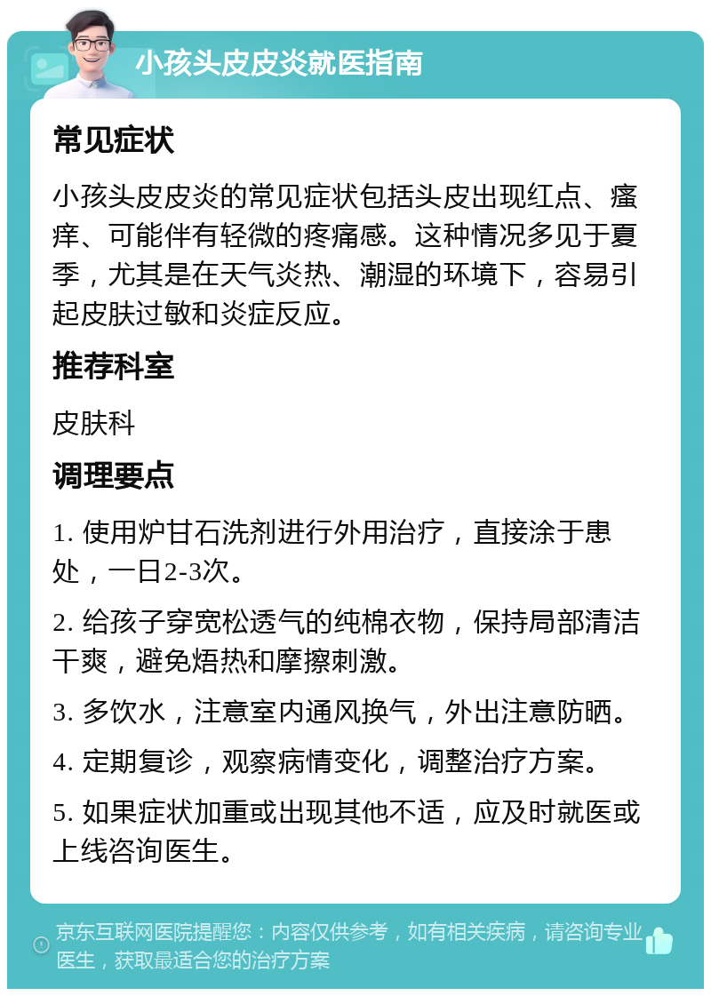 小孩头皮皮炎就医指南 常见症状 小孩头皮皮炎的常见症状包括头皮出现红点、瘙痒、可能伴有轻微的疼痛感。这种情况多见于夏季，尤其是在天气炎热、潮湿的环境下，容易引起皮肤过敏和炎症反应。 推荐科室 皮肤科 调理要点 1. 使用炉甘石洗剂进行外用治疗，直接涂于患处，一日2-3次。 2. 给孩子穿宽松透气的纯棉衣物，保持局部清洁干爽，避免焐热和摩擦刺激。 3. 多饮水，注意室内通风换气，外出注意防晒。 4. 定期复诊，观察病情变化，调整治疗方案。 5. 如果症状加重或出现其他不适，应及时就医或上线咨询医生。