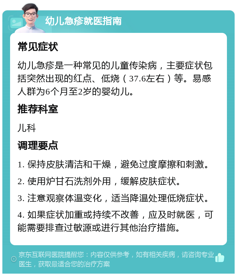 幼儿急疹就医指南 常见症状 幼儿急疹是一种常见的儿童传染病，主要症状包括突然出现的红点、低烧（37.6左右）等。易感人群为6个月至2岁的婴幼儿。 推荐科室 儿科 调理要点 1. 保持皮肤清洁和干燥，避免过度摩擦和刺激。 2. 使用炉甘石洗剂外用，缓解皮肤症状。 3. 注意观察体温变化，适当降温处理低烧症状。 4. 如果症状加重或持续不改善，应及时就医，可能需要排查过敏源或进行其他治疗措施。