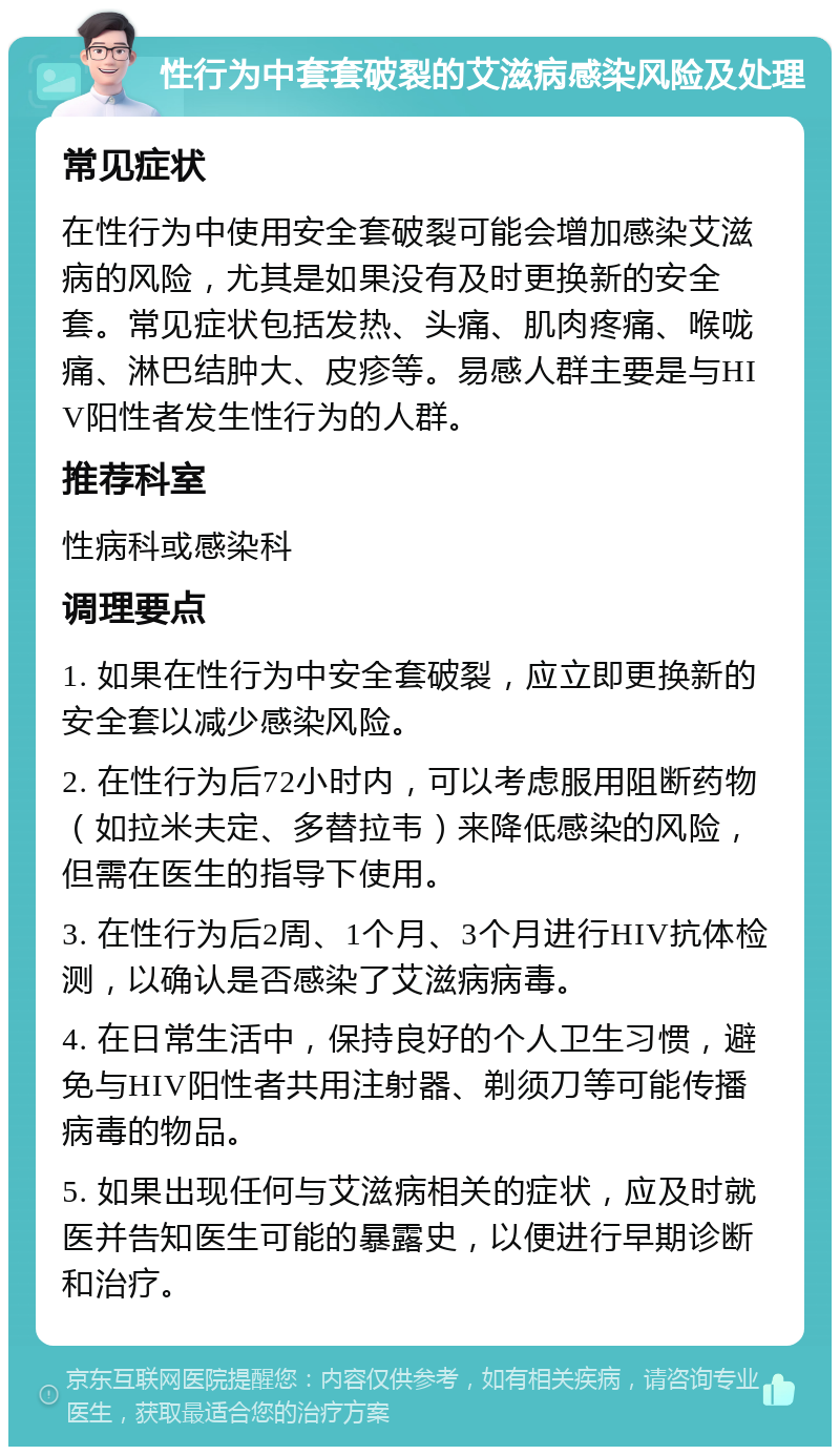 性行为中套套破裂的艾滋病感染风险及处理 常见症状 在性行为中使用安全套破裂可能会增加感染艾滋病的风险，尤其是如果没有及时更换新的安全套。常见症状包括发热、头痛、肌肉疼痛、喉咙痛、淋巴结肿大、皮疹等。易感人群主要是与HIV阳性者发生性行为的人群。 推荐科室 性病科或感染科 调理要点 1. 如果在性行为中安全套破裂，应立即更换新的安全套以减少感染风险。 2. 在性行为后72小时内，可以考虑服用阻断药物（如拉米夫定、多替拉韦）来降低感染的风险，但需在医生的指导下使用。 3. 在性行为后2周、1个月、3个月进行HIV抗体检测，以确认是否感染了艾滋病病毒。 4. 在日常生活中，保持良好的个人卫生习惯，避免与HIV阳性者共用注射器、剃须刀等可能传播病毒的物品。 5. 如果出现任何与艾滋病相关的症状，应及时就医并告知医生可能的暴露史，以便进行早期诊断和治疗。