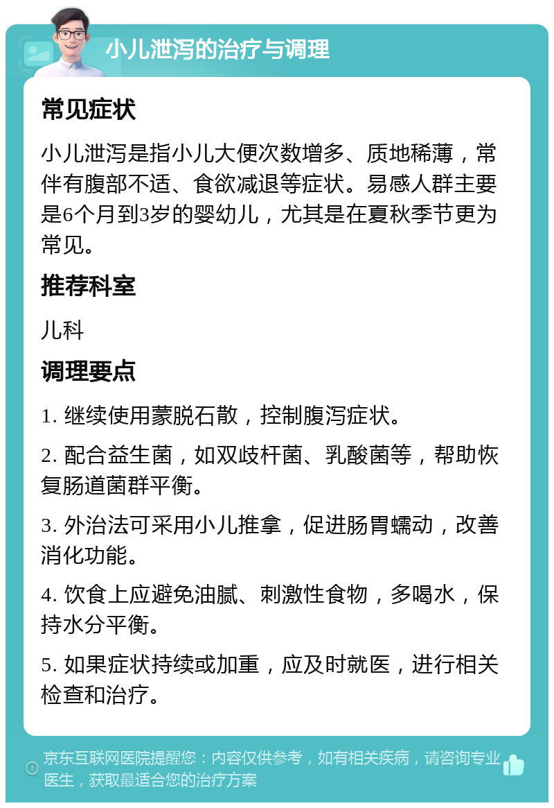 小儿泄泻的治疗与调理 常见症状 小儿泄泻是指小儿大便次数增多、质地稀薄，常伴有腹部不适、食欲减退等症状。易感人群主要是6个月到3岁的婴幼儿，尤其是在夏秋季节更为常见。 推荐科室 儿科 调理要点 1. 继续使用蒙脱石散，控制腹泻症状。 2. 配合益生菌，如双歧杆菌、乳酸菌等，帮助恢复肠道菌群平衡。 3. 外治法可采用小儿推拿，促进肠胃蠕动，改善消化功能。 4. 饮食上应避免油腻、刺激性食物，多喝水，保持水分平衡。 5. 如果症状持续或加重，应及时就医，进行相关检查和治疗。