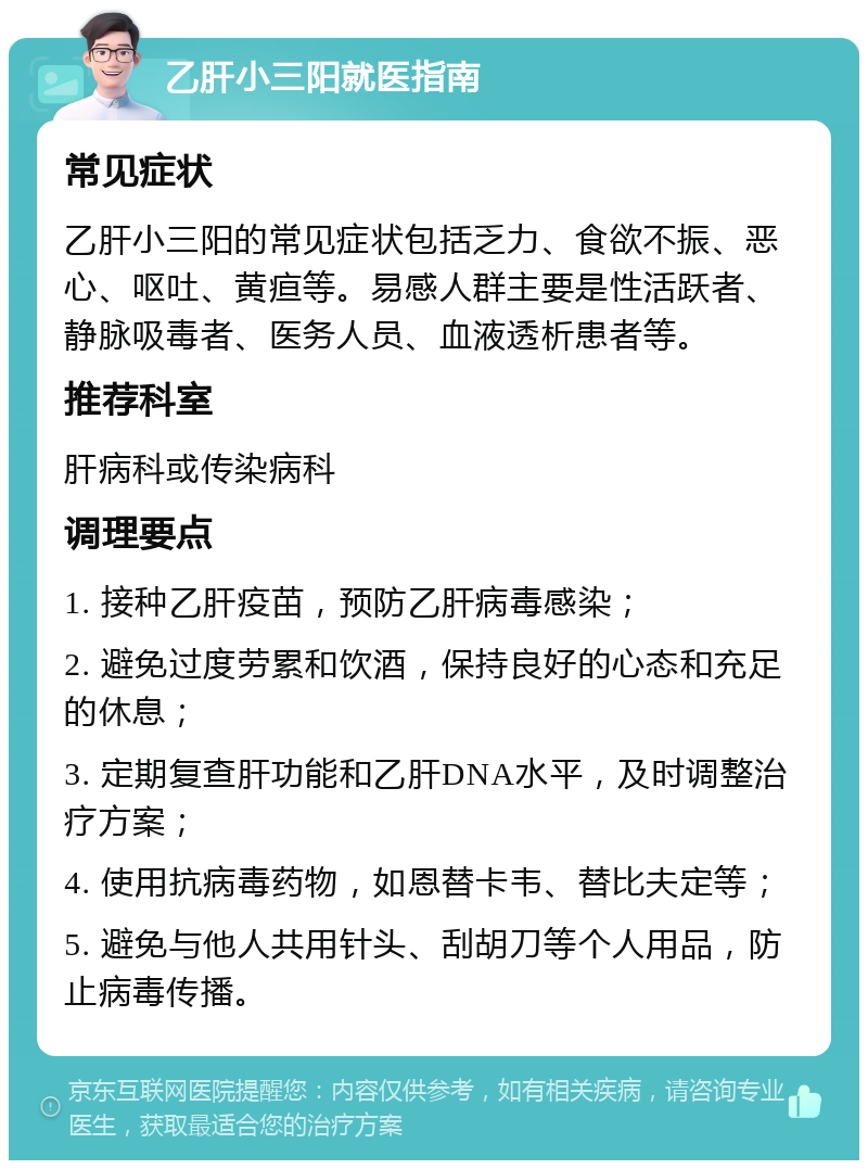 乙肝小三阳就医指南 常见症状 乙肝小三阳的常见症状包括乏力、食欲不振、恶心、呕吐、黄疸等。易感人群主要是性活跃者、静脉吸毒者、医务人员、血液透析患者等。 推荐科室 肝病科或传染病科 调理要点 1. 接种乙肝疫苗，预防乙肝病毒感染； 2. 避免过度劳累和饮酒，保持良好的心态和充足的休息； 3. 定期复查肝功能和乙肝DNA水平，及时调整治疗方案； 4. 使用抗病毒药物，如恩替卡韦、替比夫定等； 5. 避免与他人共用针头、刮胡刀等个人用品，防止病毒传播。