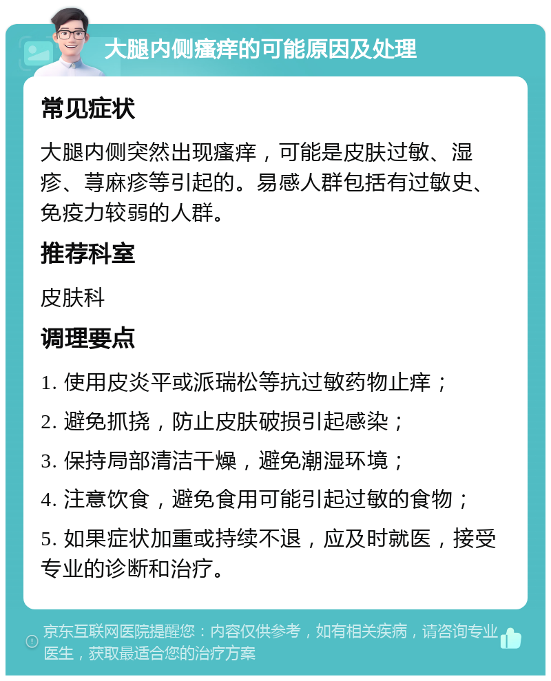 大腿内侧瘙痒的可能原因及处理 常见症状 大腿内侧突然出现瘙痒，可能是皮肤过敏、湿疹、荨麻疹等引起的。易感人群包括有过敏史、免疫力较弱的人群。 推荐科室 皮肤科 调理要点 1. 使用皮炎平或派瑞松等抗过敏药物止痒； 2. 避免抓挠，防止皮肤破损引起感染； 3. 保持局部清洁干燥，避免潮湿环境； 4. 注意饮食，避免食用可能引起过敏的食物； 5. 如果症状加重或持续不退，应及时就医，接受专业的诊断和治疗。