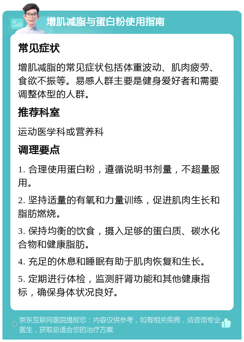 增肌减脂与蛋白粉使用指南 常见症状 增肌减脂的常见症状包括体重波动、肌肉疲劳、食欲不振等。易感人群主要是健身爱好者和需要调整体型的人群。 推荐科室 运动医学科或营养科 调理要点 1. 合理使用蛋白粉，遵循说明书剂量，不超量服用。 2. 坚持适量的有氧和力量训练，促进肌肉生长和脂肪燃烧。 3. 保持均衡的饮食，摄入足够的蛋白质、碳水化合物和健康脂肪。 4. 充足的休息和睡眠有助于肌肉恢复和生长。 5. 定期进行体检，监测肝肾功能和其他健康指标，确保身体状况良好。