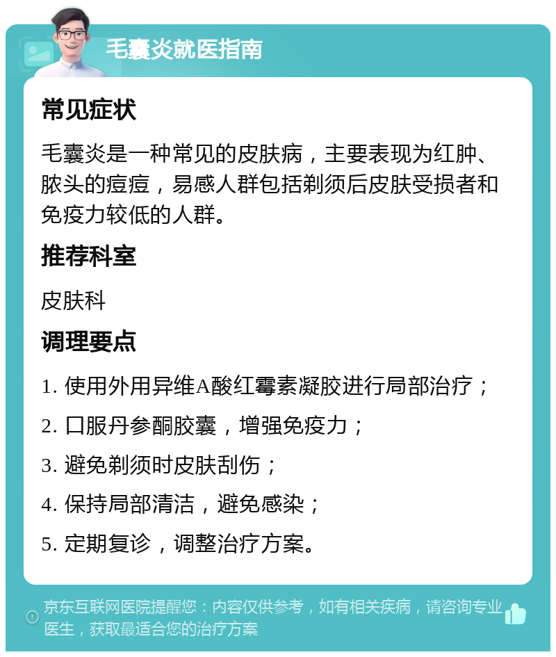 毛囊炎就医指南 常见症状 毛囊炎是一种常见的皮肤病，主要表现为红肿、脓头的痘痘，易感人群包括剃须后皮肤受损者和免疫力较低的人群。 推荐科室 皮肤科 调理要点 1. 使用外用异维A酸红霉素凝胶进行局部治疗； 2. 口服丹参酮胶囊，增强免疫力； 3. 避免剃须时皮肤刮伤； 4. 保持局部清洁，避免感染； 5. 定期复诊，调整治疗方案。