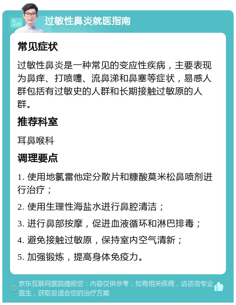 过敏性鼻炎就医指南 常见症状 过敏性鼻炎是一种常见的变应性疾病，主要表现为鼻痒、打喷嚏、流鼻涕和鼻塞等症状，易感人群包括有过敏史的人群和长期接触过敏原的人群。 推荐科室 耳鼻喉科 调理要点 1. 使用地氯雷他定分散片和糠酸莫米松鼻喷剂进行治疗； 2. 使用生理性海盐水进行鼻腔清洁； 3. 进行鼻部按摩，促进血液循环和淋巴排毒； 4. 避免接触过敏原，保持室内空气清新； 5. 加强锻炼，提高身体免疫力。