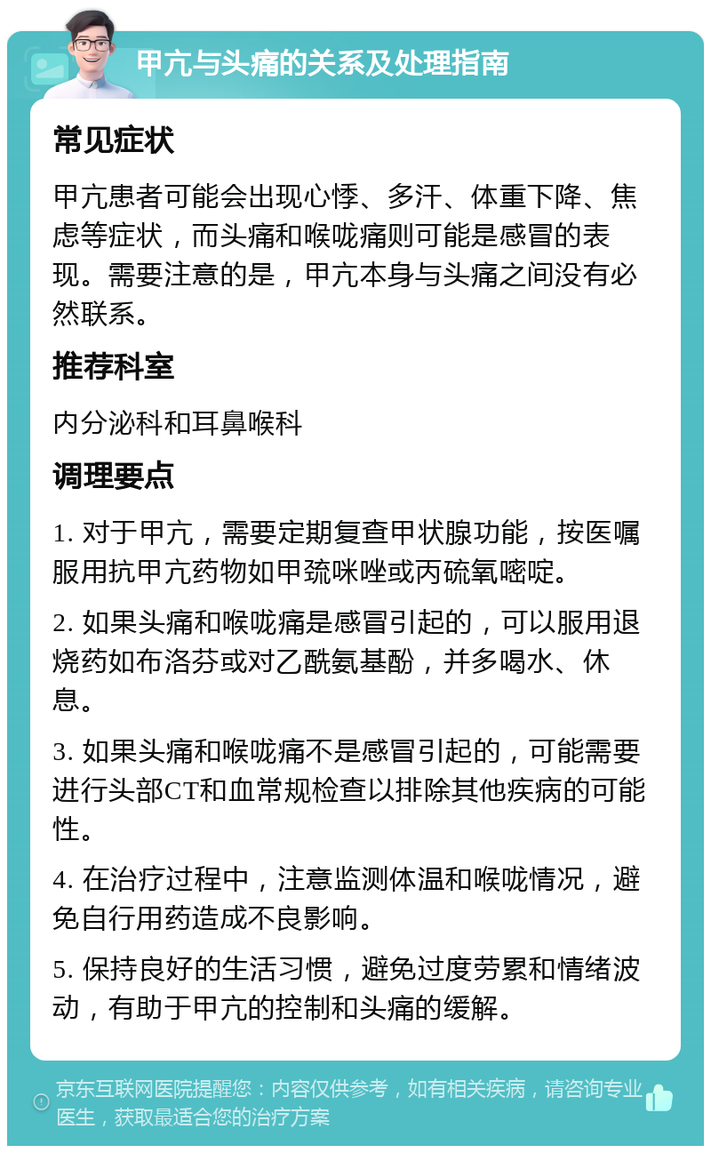 甲亢与头痛的关系及处理指南 常见症状 甲亢患者可能会出现心悸、多汗、体重下降、焦虑等症状，而头痛和喉咙痛则可能是感冒的表现。需要注意的是，甲亢本身与头痛之间没有必然联系。 推荐科室 内分泌科和耳鼻喉科 调理要点 1. 对于甲亢，需要定期复查甲状腺功能，按医嘱服用抗甲亢药物如甲巯咪唑或丙硫氧嘧啶。 2. 如果头痛和喉咙痛是感冒引起的，可以服用退烧药如布洛芬或对乙酰氨基酚，并多喝水、休息。 3. 如果头痛和喉咙痛不是感冒引起的，可能需要进行头部CT和血常规检查以排除其他疾病的可能性。 4. 在治疗过程中，注意监测体温和喉咙情况，避免自行用药造成不良影响。 5. 保持良好的生活习惯，避免过度劳累和情绪波动，有助于甲亢的控制和头痛的缓解。