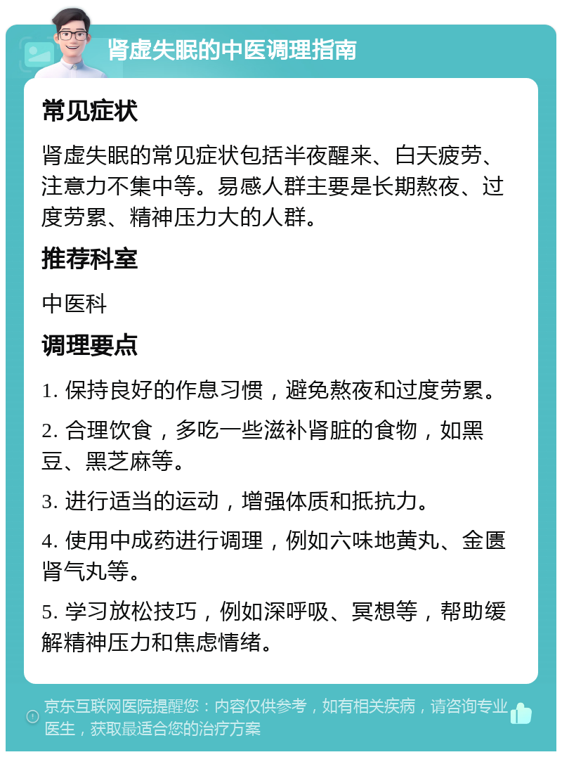 肾虚失眠的中医调理指南 常见症状 肾虚失眠的常见症状包括半夜醒来、白天疲劳、注意力不集中等。易感人群主要是长期熬夜、过度劳累、精神压力大的人群。 推荐科室 中医科 调理要点 1. 保持良好的作息习惯，避免熬夜和过度劳累。 2. 合理饮食，多吃一些滋补肾脏的食物，如黑豆、黑芝麻等。 3. 进行适当的运动，增强体质和抵抗力。 4. 使用中成药进行调理，例如六味地黄丸、金匮肾气丸等。 5. 学习放松技巧，例如深呼吸、冥想等，帮助缓解精神压力和焦虑情绪。