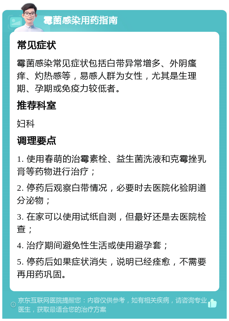 霉菌感染用药指南 常见症状 霉菌感染常见症状包括白带异常增多、外阴瘙痒、灼热感等，易感人群为女性，尤其是生理期、孕期或免疫力较低者。 推荐科室 妇科 调理要点 1. 使用春萌的治霉素栓、益生菌洗液和克霉挫乳膏等药物进行治疗； 2. 停药后观察白带情况，必要时去医院化验阴道分泌物； 3. 在家可以使用试纸自测，但最好还是去医院检查； 4. 治疗期间避免性生活或使用避孕套； 5. 停药后如果症状消失，说明已经痊愈，不需要再用药巩固。