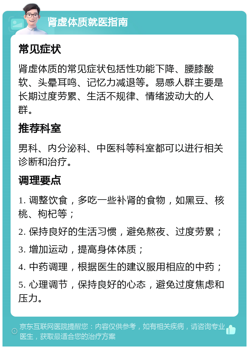 肾虚体质就医指南 常见症状 肾虚体质的常见症状包括性功能下降、腰膝酸软、头晕耳鸣、记忆力减退等。易感人群主要是长期过度劳累、生活不规律、情绪波动大的人群。 推荐科室 男科、内分泌科、中医科等科室都可以进行相关诊断和治疗。 调理要点 1. 调整饮食，多吃一些补肾的食物，如黑豆、核桃、枸杞等； 2. 保持良好的生活习惯，避免熬夜、过度劳累； 3. 增加运动，提高身体体质； 4. 中药调理，根据医生的建议服用相应的中药； 5. 心理调节，保持良好的心态，避免过度焦虑和压力。