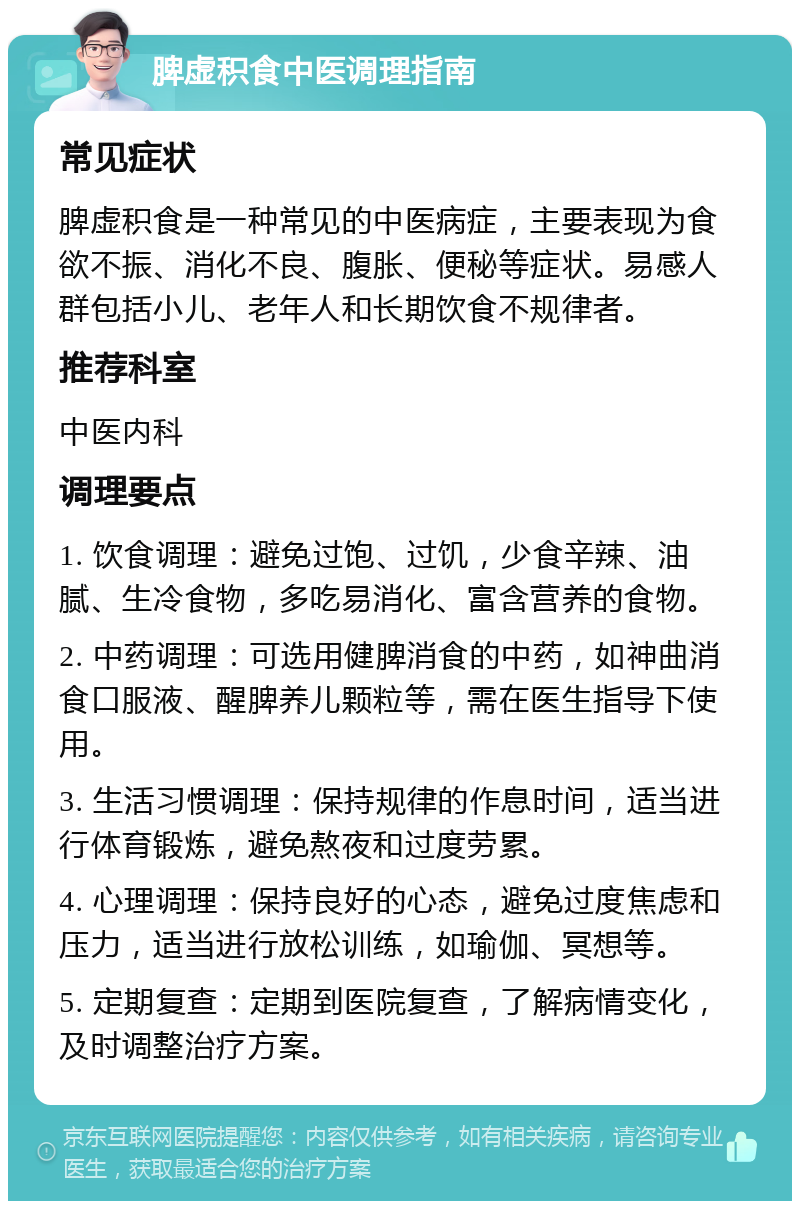 脾虚积食中医调理指南 常见症状 脾虚积食是一种常见的中医病症，主要表现为食欲不振、消化不良、腹胀、便秘等症状。易感人群包括小儿、老年人和长期饮食不规律者。 推荐科室 中医内科 调理要点 1. 饮食调理：避免过饱、过饥，少食辛辣、油腻、生冷食物，多吃易消化、富含营养的食物。 2. 中药调理：可选用健脾消食的中药，如神曲消食口服液、醒脾养儿颗粒等，需在医生指导下使用。 3. 生活习惯调理：保持规律的作息时间，适当进行体育锻炼，避免熬夜和过度劳累。 4. 心理调理：保持良好的心态，避免过度焦虑和压力，适当进行放松训练，如瑜伽、冥想等。 5. 定期复查：定期到医院复查，了解病情变化，及时调整治疗方案。