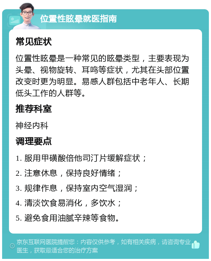 位置性眩晕就医指南 常见症状 位置性眩晕是一种常见的眩晕类型，主要表现为头晕、视物旋转、耳鸣等症状，尤其在头部位置改变时更为明显。易感人群包括中老年人、长期低头工作的人群等。 推荐科室 神经内科 调理要点 1. 服用甲磺酸倍他司汀片缓解症状； 2. 注意休息，保持良好情绪； 3. 规律作息，保持室内空气湿润； 4. 清淡饮食易消化，多饮水； 5. 避免食用油腻辛辣等食物。