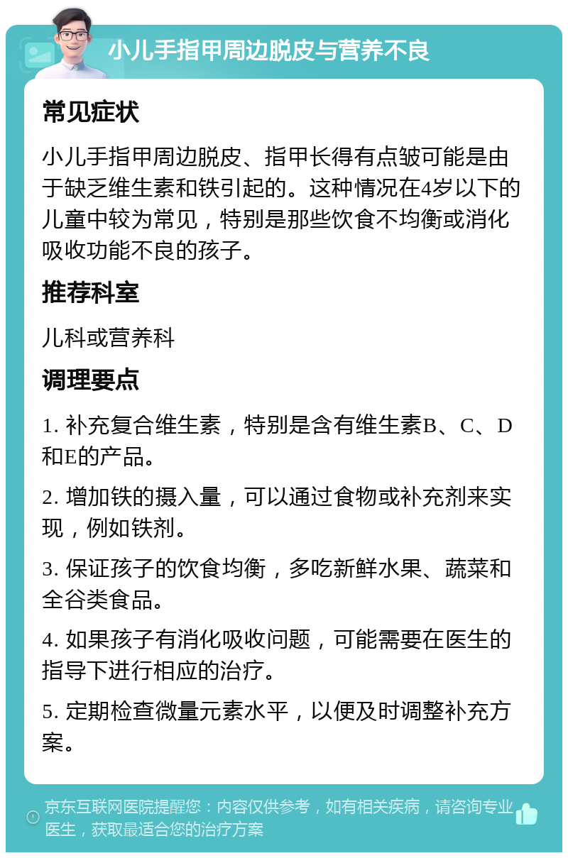 小儿手指甲周边脱皮与营养不良 常见症状 小儿手指甲周边脱皮、指甲长得有点皱可能是由于缺乏维生素和铁引起的。这种情况在4岁以下的儿童中较为常见，特别是那些饮食不均衡或消化吸收功能不良的孩子。 推荐科室 儿科或营养科 调理要点 1. 补充复合维生素，特别是含有维生素B、C、D和E的产品。 2. 增加铁的摄入量，可以通过食物或补充剂来实现，例如铁剂。 3. 保证孩子的饮食均衡，多吃新鲜水果、蔬菜和全谷类食品。 4. 如果孩子有消化吸收问题，可能需要在医生的指导下进行相应的治疗。 5. 定期检查微量元素水平，以便及时调整补充方案。