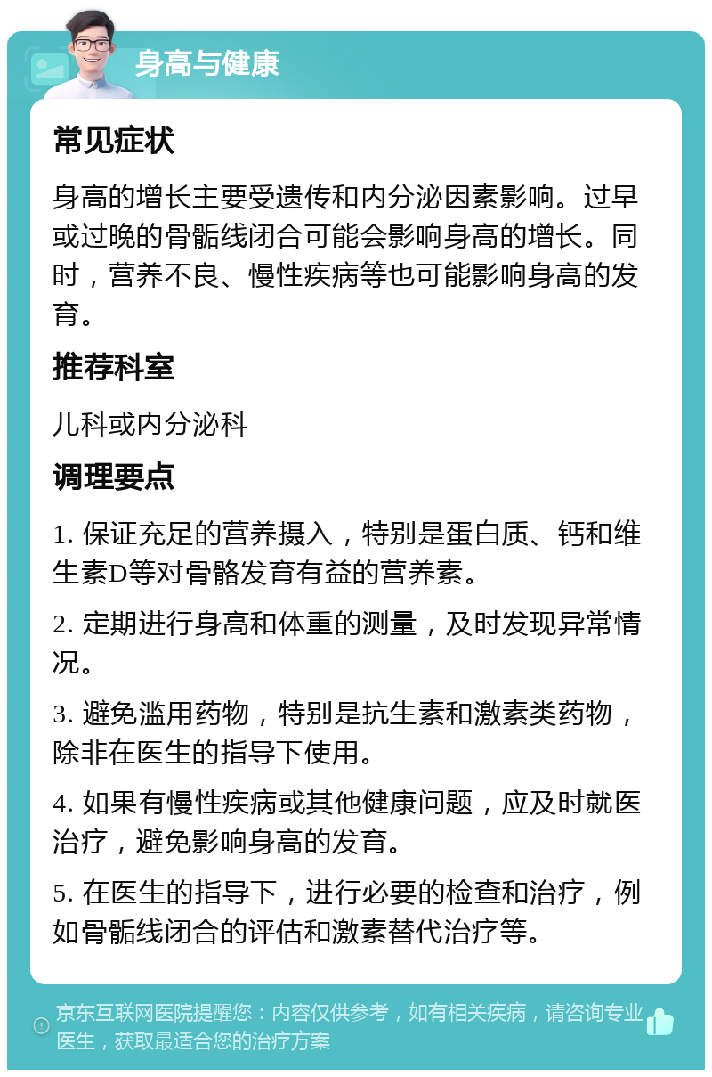 身高与健康 常见症状 身高的增长主要受遗传和内分泌因素影响。过早或过晚的骨骺线闭合可能会影响身高的增长。同时，营养不良、慢性疾病等也可能影响身高的发育。 推荐科室 儿科或内分泌科 调理要点 1. 保证充足的营养摄入，特别是蛋白质、钙和维生素D等对骨骼发育有益的营养素。 2. 定期进行身高和体重的测量，及时发现异常情况。 3. 避免滥用药物，特别是抗生素和激素类药物，除非在医生的指导下使用。 4. 如果有慢性疾病或其他健康问题，应及时就医治疗，避免影响身高的发育。 5. 在医生的指导下，进行必要的检查和治疗，例如骨骺线闭合的评估和激素替代治疗等。