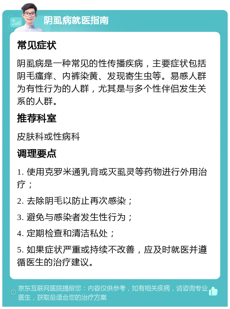 阴虱病就医指南 常见症状 阴虱病是一种常见的性传播疾病，主要症状包括阴毛瘙痒、内裤染黄、发现寄生虫等。易感人群为有性行为的人群，尤其是与多个性伴侣发生关系的人群。 推荐科室 皮肤科或性病科 调理要点 1. 使用克罗米通乳膏或灭虱灵等药物进行外用治疗； 2. 去除阴毛以防止再次感染； 3. 避免与感染者发生性行为； 4. 定期检查和清洁私处； 5. 如果症状严重或持续不改善，应及时就医并遵循医生的治疗建议。