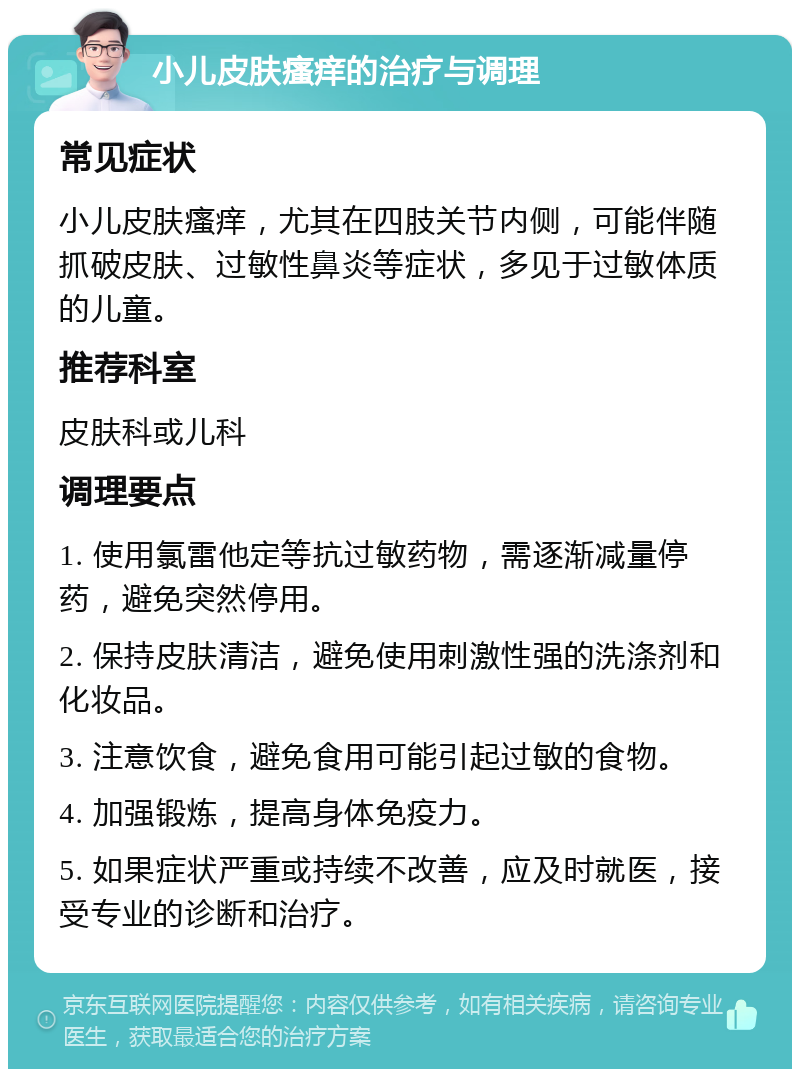 小儿皮肤瘙痒的治疗与调理 常见症状 小儿皮肤瘙痒，尤其在四肢关节内侧，可能伴随抓破皮肤、过敏性鼻炎等症状，多见于过敏体质的儿童。 推荐科室 皮肤科或儿科 调理要点 1. 使用氯雷他定等抗过敏药物，需逐渐减量停药，避免突然停用。 2. 保持皮肤清洁，避免使用刺激性强的洗涤剂和化妆品。 3. 注意饮食，避免食用可能引起过敏的食物。 4. 加强锻炼，提高身体免疫力。 5. 如果症状严重或持续不改善，应及时就医，接受专业的诊断和治疗。