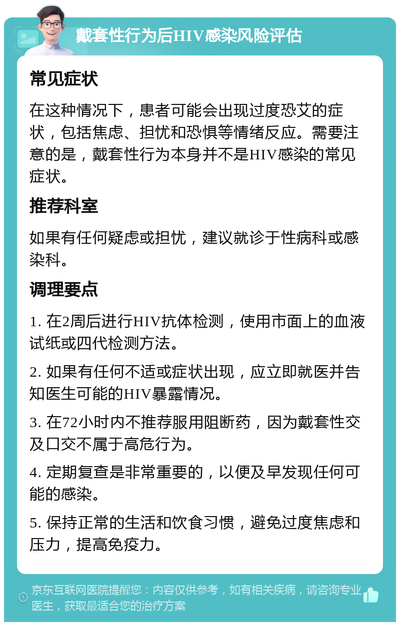 戴套性行为后HIV感染风险评估 常见症状 在这种情况下，患者可能会出现过度恐艾的症状，包括焦虑、担忧和恐惧等情绪反应。需要注意的是，戴套性行为本身并不是HIV感染的常见症状。 推荐科室 如果有任何疑虑或担忧，建议就诊于性病科或感染科。 调理要点 1. 在2周后进行HIV抗体检测，使用市面上的血液试纸或四代检测方法。 2. 如果有任何不适或症状出现，应立即就医并告知医生可能的HIV暴露情况。 3. 在72小时内不推荐服用阻断药，因为戴套性交及口交不属于高危行为。 4. 定期复查是非常重要的，以便及早发现任何可能的感染。 5. 保持正常的生活和饮食习惯，避免过度焦虑和压力，提高免疫力。