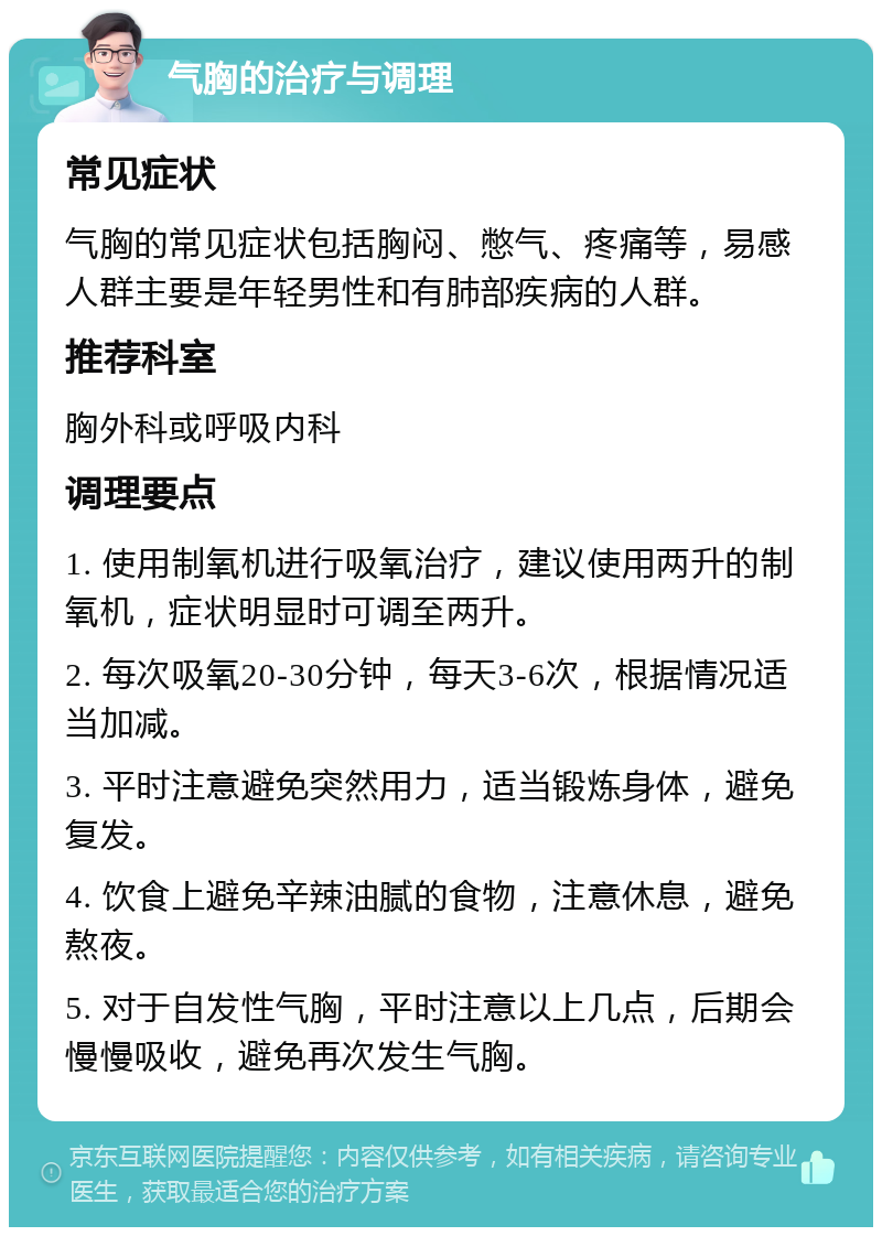 气胸的治疗与调理 常见症状 气胸的常见症状包括胸闷、憋气、疼痛等，易感人群主要是年轻男性和有肺部疾病的人群。 推荐科室 胸外科或呼吸内科 调理要点 1. 使用制氧机进行吸氧治疗，建议使用两升的制氧机，症状明显时可调至两升。 2. 每次吸氧20-30分钟，每天3-6次，根据情况适当加减。 3. 平时注意避免突然用力，适当锻炼身体，避免复发。 4. 饮食上避免辛辣油腻的食物，注意休息，避免熬夜。 5. 对于自发性气胸，平时注意以上几点，后期会慢慢吸收，避免再次发生气胸。