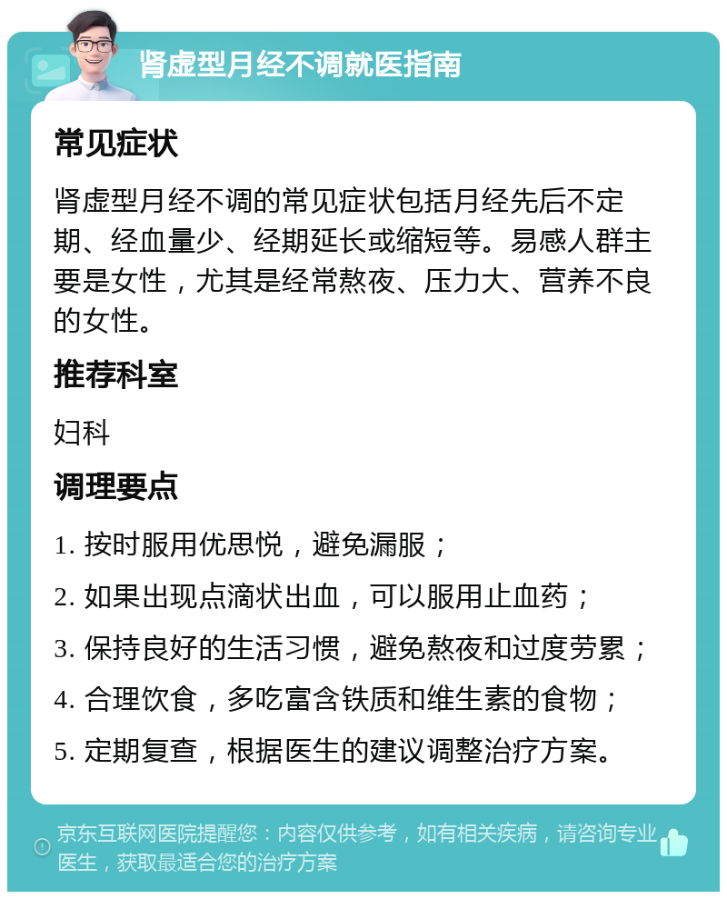 肾虚型月经不调就医指南 常见症状 肾虚型月经不调的常见症状包括月经先后不定期、经血量少、经期延长或缩短等。易感人群主要是女性，尤其是经常熬夜、压力大、营养不良的女性。 推荐科室 妇科 调理要点 1. 按时服用优思悦，避免漏服； 2. 如果出现点滴状出血，可以服用止血药； 3. 保持良好的生活习惯，避免熬夜和过度劳累； 4. 合理饮食，多吃富含铁质和维生素的食物； 5. 定期复查，根据医生的建议调整治疗方案。