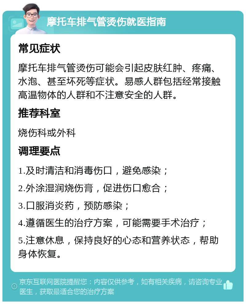 摩托车排气管烫伤就医指南 常见症状 摩托车排气管烫伤可能会引起皮肤红肿、疼痛、水泡、甚至坏死等症状。易感人群包括经常接触高温物体的人群和不注意安全的人群。 推荐科室 烧伤科或外科 调理要点 1.及时清洁和消毒伤口，避免感染； 2.外涂湿润烧伤膏，促进伤口愈合； 3.口服消炎药，预防感染； 4.遵循医生的治疗方案，可能需要手术治疗； 5.注意休息，保持良好的心态和营养状态，帮助身体恢复。