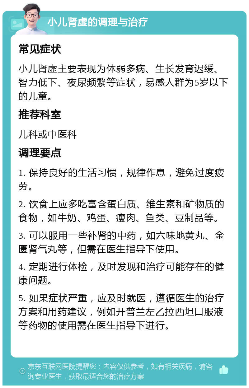 小儿肾虚的调理与治疗 常见症状 小儿肾虚主要表现为体弱多病、生长发育迟缓、智力低下、夜尿频繁等症状，易感人群为5岁以下的儿童。 推荐科室 儿科或中医科 调理要点 1. 保持良好的生活习惯，规律作息，避免过度疲劳。 2. 饮食上应多吃富含蛋白质、维生素和矿物质的食物，如牛奶、鸡蛋、瘦肉、鱼类、豆制品等。 3. 可以服用一些补肾的中药，如六味地黄丸、金匮肾气丸等，但需在医生指导下使用。 4. 定期进行体检，及时发现和治疗可能存在的健康问题。 5. 如果症状严重，应及时就医，遵循医生的治疗方案和用药建议，例如开普兰左乙拉西坦口服液等药物的使用需在医生指导下进行。