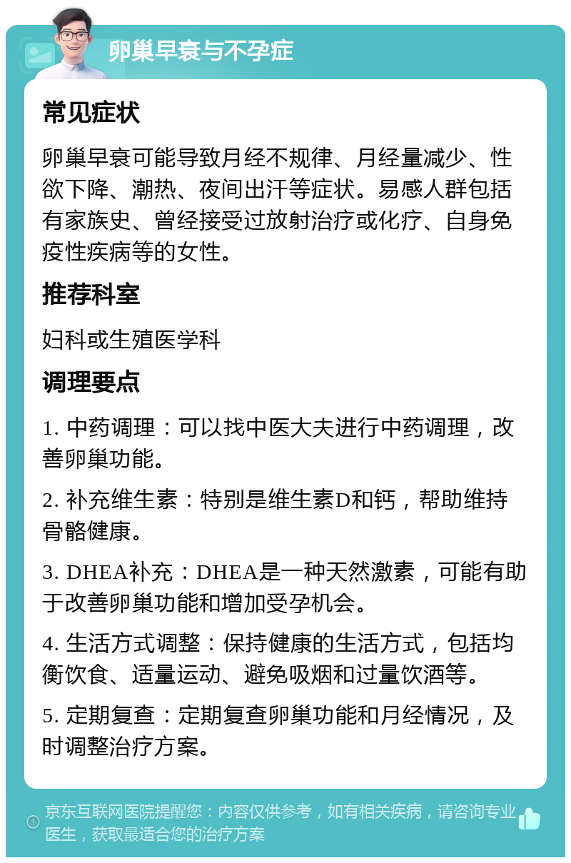 卵巢早衰与不孕症 常见症状 卵巢早衰可能导致月经不规律、月经量减少、性欲下降、潮热、夜间出汗等症状。易感人群包括有家族史、曾经接受过放射治疗或化疗、自身免疫性疾病等的女性。 推荐科室 妇科或生殖医学科 调理要点 1. 中药调理：可以找中医大夫进行中药调理，改善卵巢功能。 2. 补充维生素：特别是维生素D和钙，帮助维持骨骼健康。 3. DHEA补充：DHEA是一种天然激素，可能有助于改善卵巢功能和增加受孕机会。 4. 生活方式调整：保持健康的生活方式，包括均衡饮食、适量运动、避免吸烟和过量饮酒等。 5. 定期复查：定期复查卵巢功能和月经情况，及时调整治疗方案。