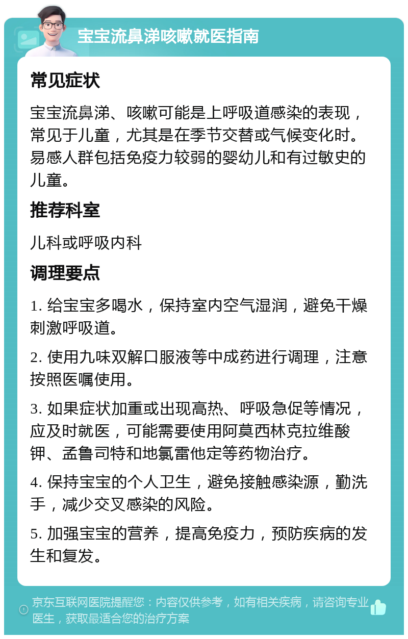 宝宝流鼻涕咳嗽就医指南 常见症状 宝宝流鼻涕、咳嗽可能是上呼吸道感染的表现，常见于儿童，尤其是在季节交替或气候变化时。易感人群包括免疫力较弱的婴幼儿和有过敏史的儿童。 推荐科室 儿科或呼吸内科 调理要点 1. 给宝宝多喝水，保持室内空气湿润，避免干燥刺激呼吸道。 2. 使用九味双解口服液等中成药进行调理，注意按照医嘱使用。 3. 如果症状加重或出现高热、呼吸急促等情况，应及时就医，可能需要使用阿莫西林克拉维酸钾、孟鲁司特和地氯雷他定等药物治疗。 4. 保持宝宝的个人卫生，避免接触感染源，勤洗手，减少交叉感染的风险。 5. 加强宝宝的营养，提高免疫力，预防疾病的发生和复发。