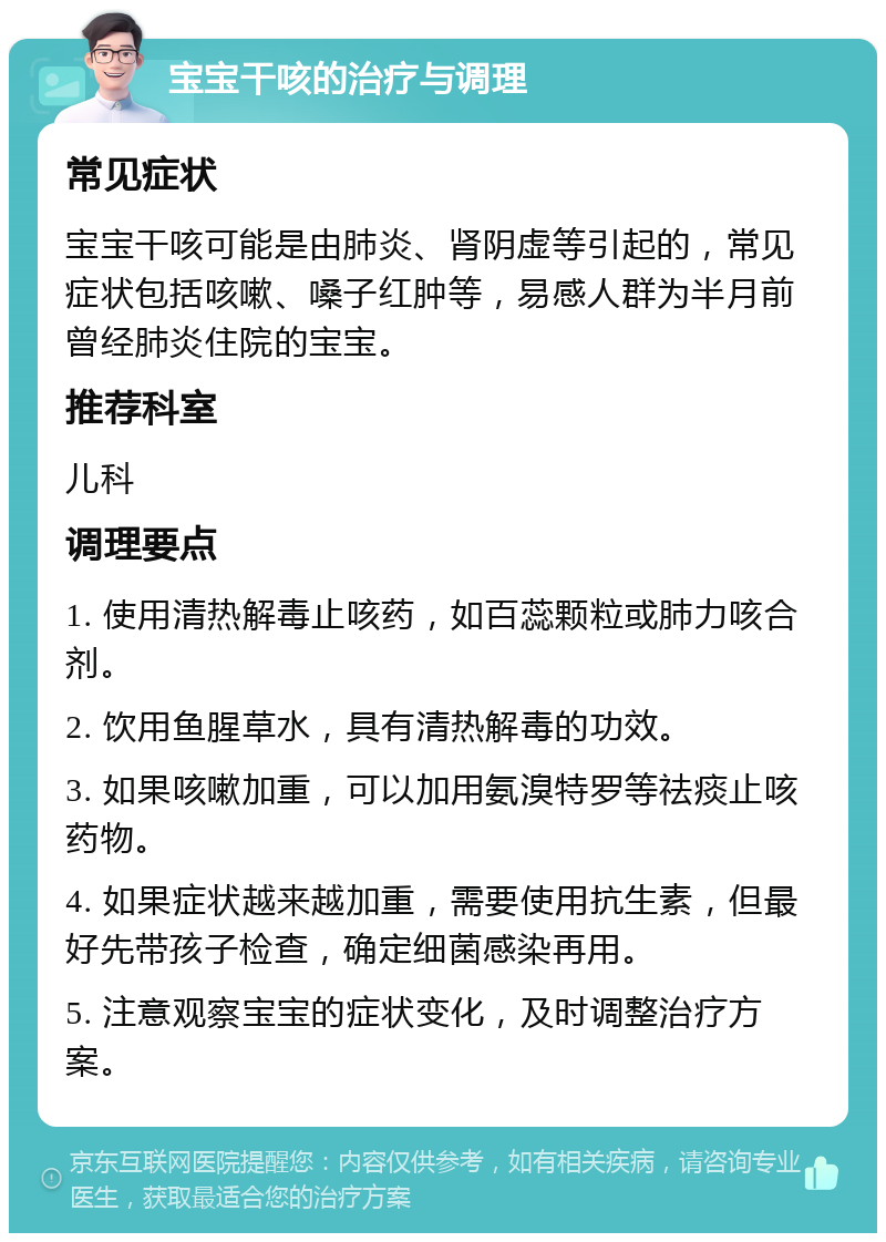 宝宝干咳的治疗与调理 常见症状 宝宝干咳可能是由肺炎、肾阴虚等引起的，常见症状包括咳嗽、嗓子红肿等，易感人群为半月前曾经肺炎住院的宝宝。 推荐科室 儿科 调理要点 1. 使用清热解毒止咳药，如百蕊颗粒或肺力咳合剂。 2. 饮用鱼腥草水，具有清热解毒的功效。 3. 如果咳嗽加重，可以加用氨溴特罗等祛痰止咳药物。 4. 如果症状越来越加重，需要使用抗生素，但最好先带孩子检查，确定细菌感染再用。 5. 注意观察宝宝的症状变化，及时调整治疗方案。