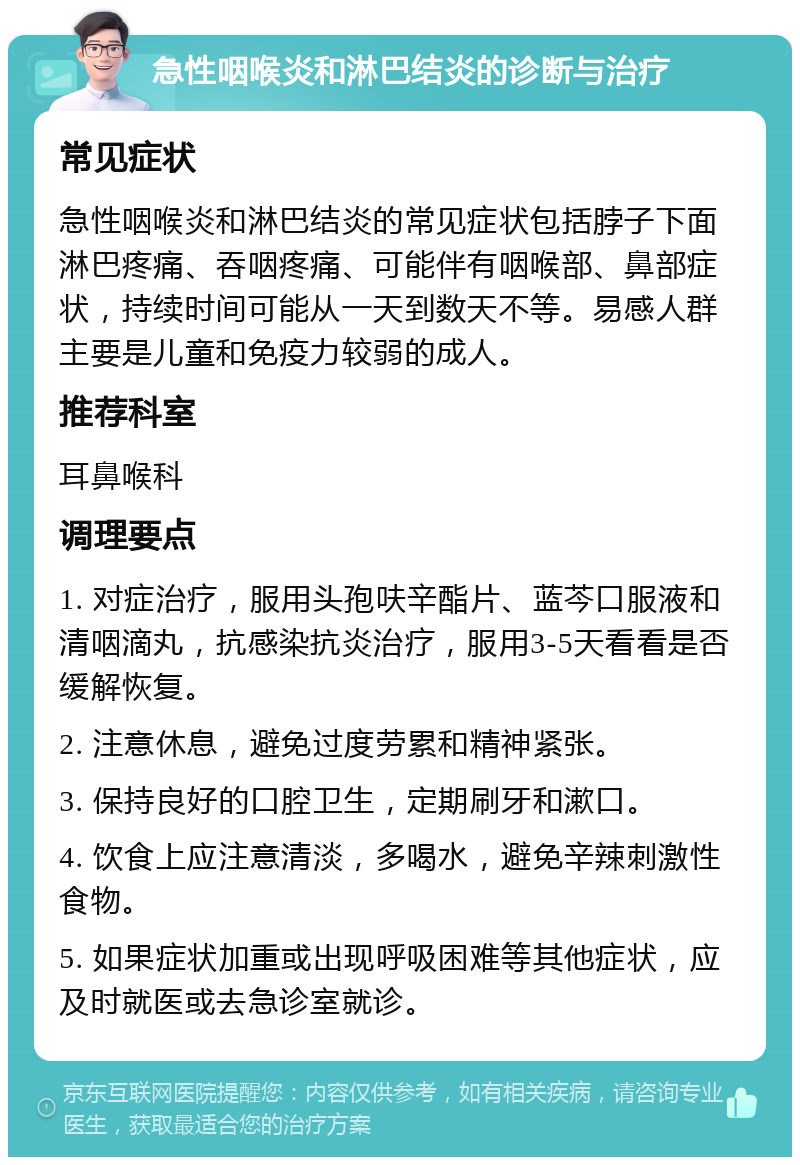 急性咽喉炎和淋巴结炎的诊断与治疗 常见症状 急性咽喉炎和淋巴结炎的常见症状包括脖子下面淋巴疼痛、吞咽疼痛、可能伴有咽喉部、鼻部症状，持续时间可能从一天到数天不等。易感人群主要是儿童和免疫力较弱的成人。 推荐科室 耳鼻喉科 调理要点 1. 对症治疗，服用头孢呋辛酯片、蓝芩口服液和清咽滴丸，抗感染抗炎治疗，服用3-5天看看是否缓解恢复。 2. 注意休息，避免过度劳累和精神紧张。 3. 保持良好的口腔卫生，定期刷牙和漱口。 4. 饮食上应注意清淡，多喝水，避免辛辣刺激性食物。 5. 如果症状加重或出现呼吸困难等其他症状，应及时就医或去急诊室就诊。