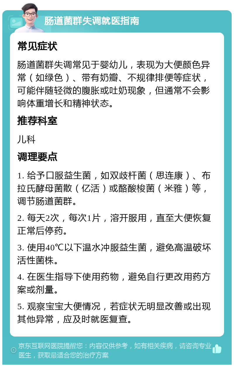 肠道菌群失调就医指南 常见症状 肠道菌群失调常见于婴幼儿，表现为大便颜色异常（如绿色）、带有奶瓣、不规律排便等症状，可能伴随轻微的腹胀或吐奶现象，但通常不会影响体重增长和精神状态。 推荐科室 儿科 调理要点 1. 给予口服益生菌，如双歧杆菌（思连康）、布拉氏酵母菌散（亿活）或酪酸梭菌（米雅）等，调节肠道菌群。 2. 每天2次，每次1片，溶开服用，直至大便恢复正常后停药。 3. 使用40℃以下温水冲服益生菌，避免高温破坏活性菌株。 4. 在医生指导下使用药物，避免自行更改用药方案或剂量。 5. 观察宝宝大便情况，若症状无明显改善或出现其他异常，应及时就医复查。