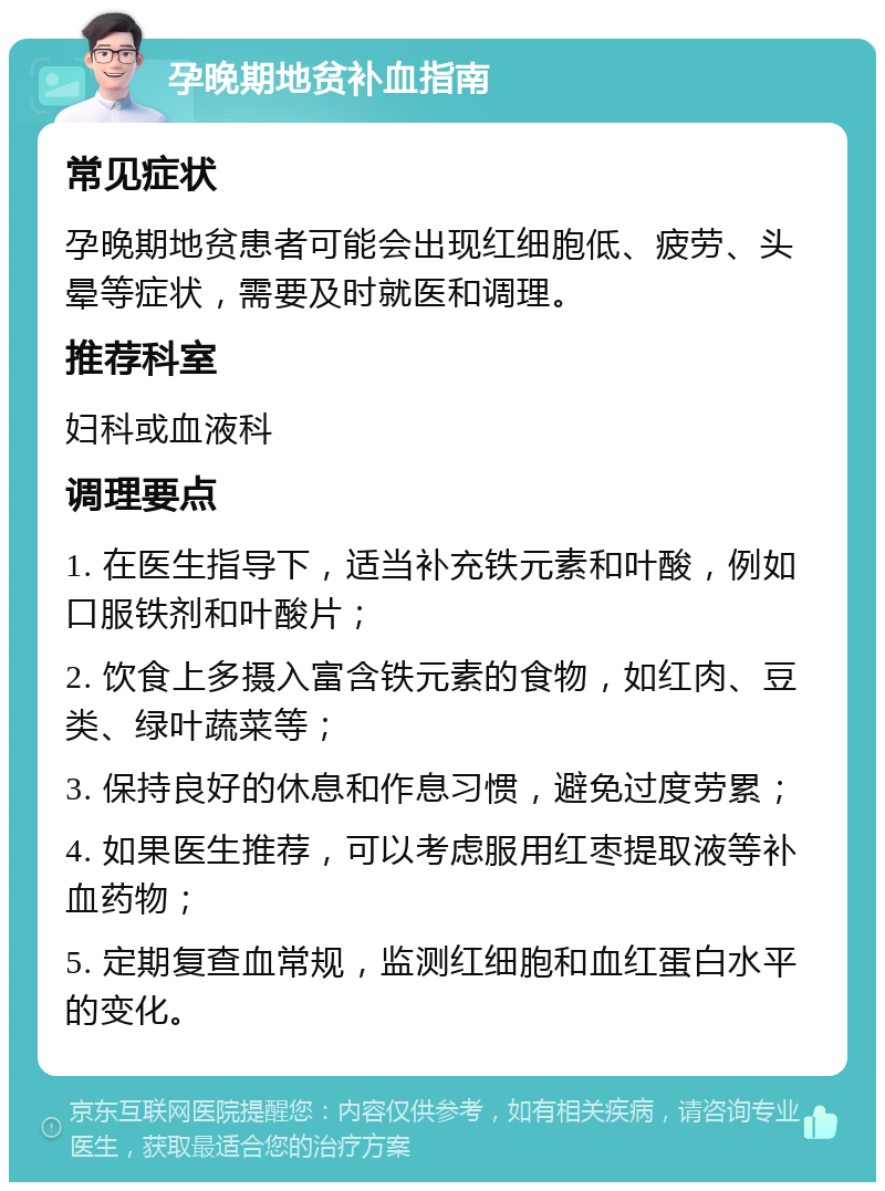 孕晚期地贫补血指南 常见症状 孕晚期地贫患者可能会出现红细胞低、疲劳、头晕等症状，需要及时就医和调理。 推荐科室 妇科或血液科 调理要点 1. 在医生指导下，适当补充铁元素和叶酸，例如口服铁剂和叶酸片； 2. 饮食上多摄入富含铁元素的食物，如红肉、豆类、绿叶蔬菜等； 3. 保持良好的休息和作息习惯，避免过度劳累； 4. 如果医生推荐，可以考虑服用红枣提取液等补血药物； 5. 定期复查血常规，监测红细胞和血红蛋白水平的变化。